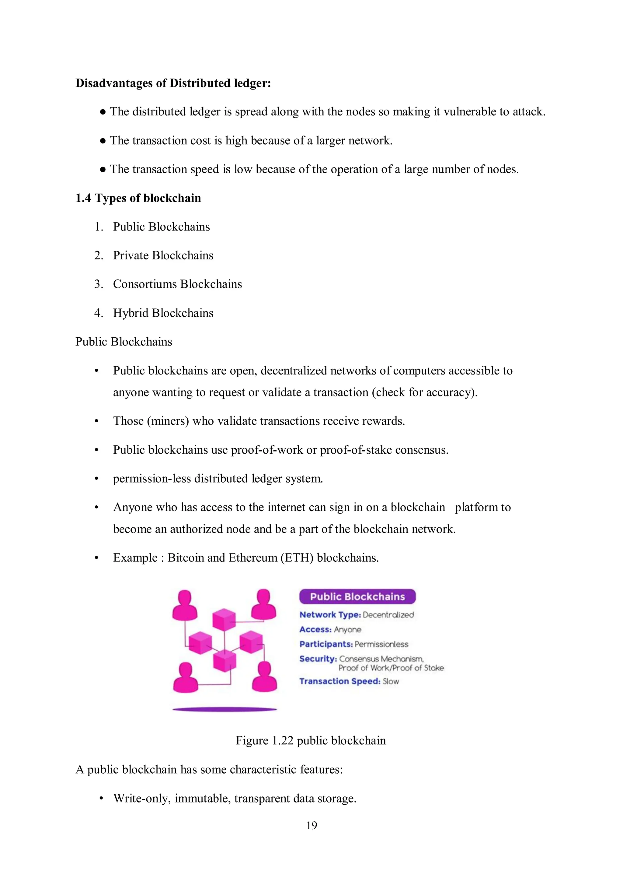 19 Disadvantages of Distributed ledger: ● The distributed ledger is spread along with the nodes so making it vulnerable to attack. ● The transaction cost is high because of a larger network. ● The transaction speed is low because of the operation of a large number of nodes. 1.4 Types of blockchain 1. Public Blockchains 2. Private Blockchains 3. Consortiums Blockchains 4. Hybrid Blockchains Public Blockchains • Public blockchains are open, decentralized networks of computers accessible to anyone wanting to request or validate a transaction (check for accuracy). • Those (miners) who validate transactions receive rewards. • Public blockchains use proof-of-work or proof-of-stake consensus. • permission-less distributed ledger system. • Anyone who has access to the internet can sign in on a blockchain platform to become an authorized node and be a part of the blockchain network. • Example : Bitcoin and Ethereum (ETH) blockchains. Figure 1.22 public blockchain A public blockchain has some characteristic features: • Write-only, immutable, transparent data storage. 