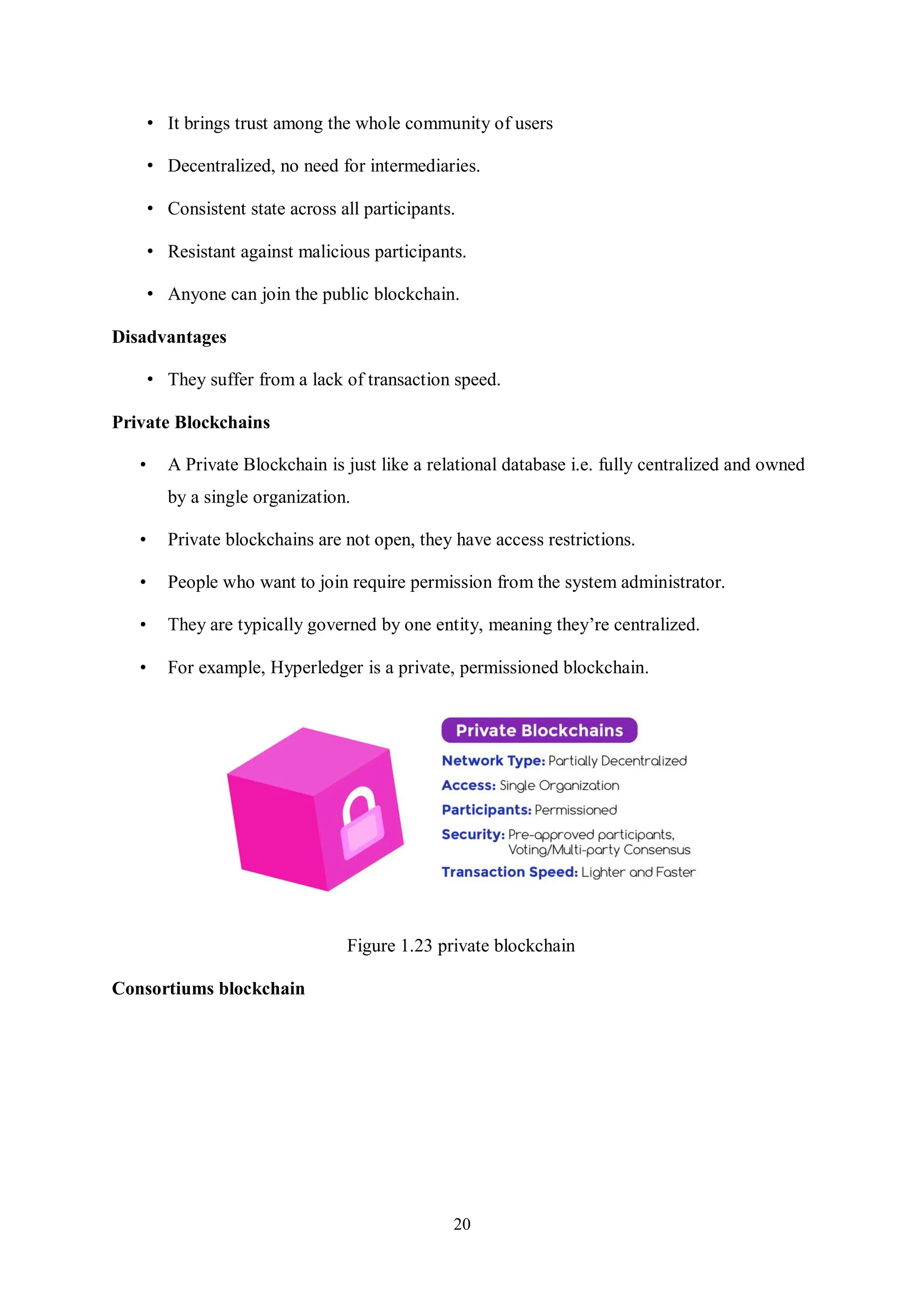 20 • It brings trust among the whole community of users • Decentralized, no need for intermediaries. • Consistent state across all participants. • Resistant against malicious participants. • Anyone can join the public blockchain. Disadvantages • They suffer from a lack of transaction speed. Private Blockchains • A Private Blockchain is just like a relational database i.e. fully centralized and owned by a single organization. • Private blockchains are not open, they have access restrictions. • People who want to join require permission from the system administrator. • They are typically governed by one entity, meaning they’re centralized. • For example, Hyperledger is a private, permissioned blockchain. Figure 1.23 private blockchain Consortiums blockchain 