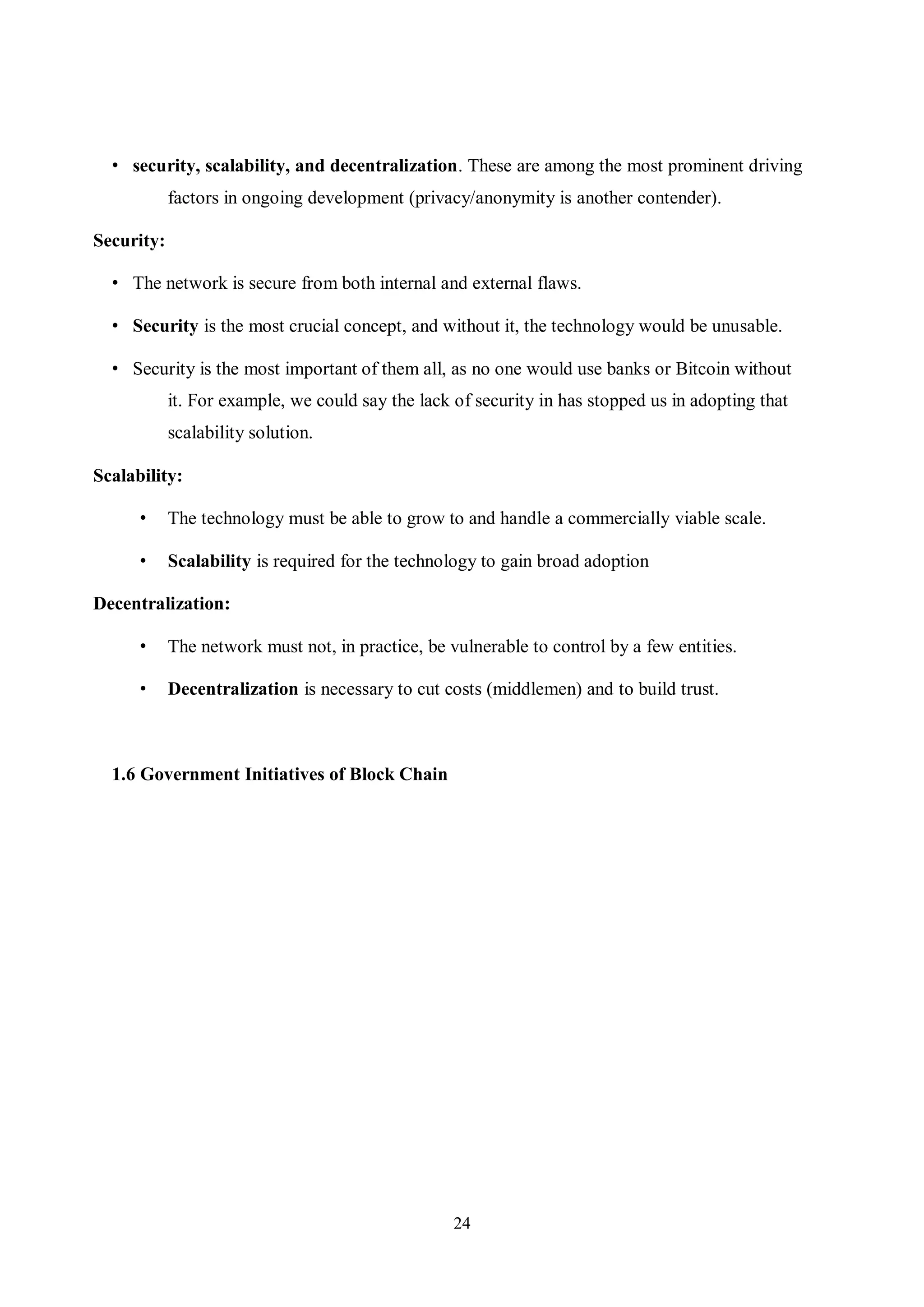 24 • security, scalability, and decentralization. These are among the most prominent driving factors in ongoing development (privacy/anonymity is another contender). Security: • The network is secure from both internal and external flaws. • Security is the most crucial concept, and without it, the technology would be unusable. • Security is the most important of them all, as no one would use banks or Bitcoin without it. For example, we could say the lack of security in has stopped us in adopting that scalability solution. Scalability: • The technology must be able to grow to and handle a commercially viable scale. • Scalability is required for the technology to gain broad adoption Decentralization: • The network must not, in practice, be vulnerable to control by a few entities. • Decentralization is necessary to cut costs (middlemen) and to build trust. 1.6 Government Initiatives of Block Chain 