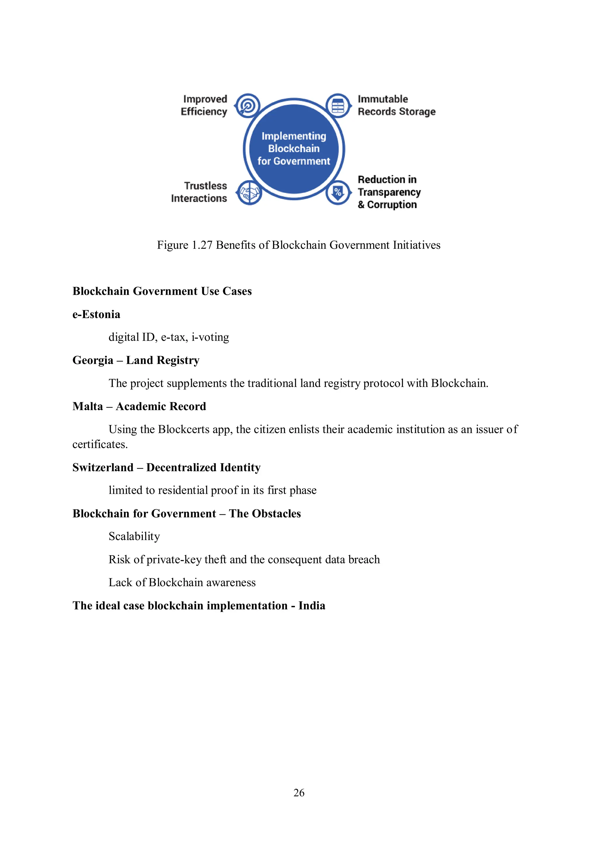26 Figure 1.27 Benefits of Blockchain Government Initiatives Blockchain Government Use Cases e-Estonia digital ID, e-tax, i-voting Georgia – Land Registry The project supplements the traditional land registry protocol with Blockchain. Malta – Academic Record Using the Blockcerts app, the citizen enlists their academic institution as an issuer of certificates. Switzerland – Decentralized Identity limited to residential proof in its first phase Blockchain for Government – The Obstacles Scalability Risk of private-key theft and the consequent data breach Lack of Blockchain awareness The ideal case blockchain implementation - India 