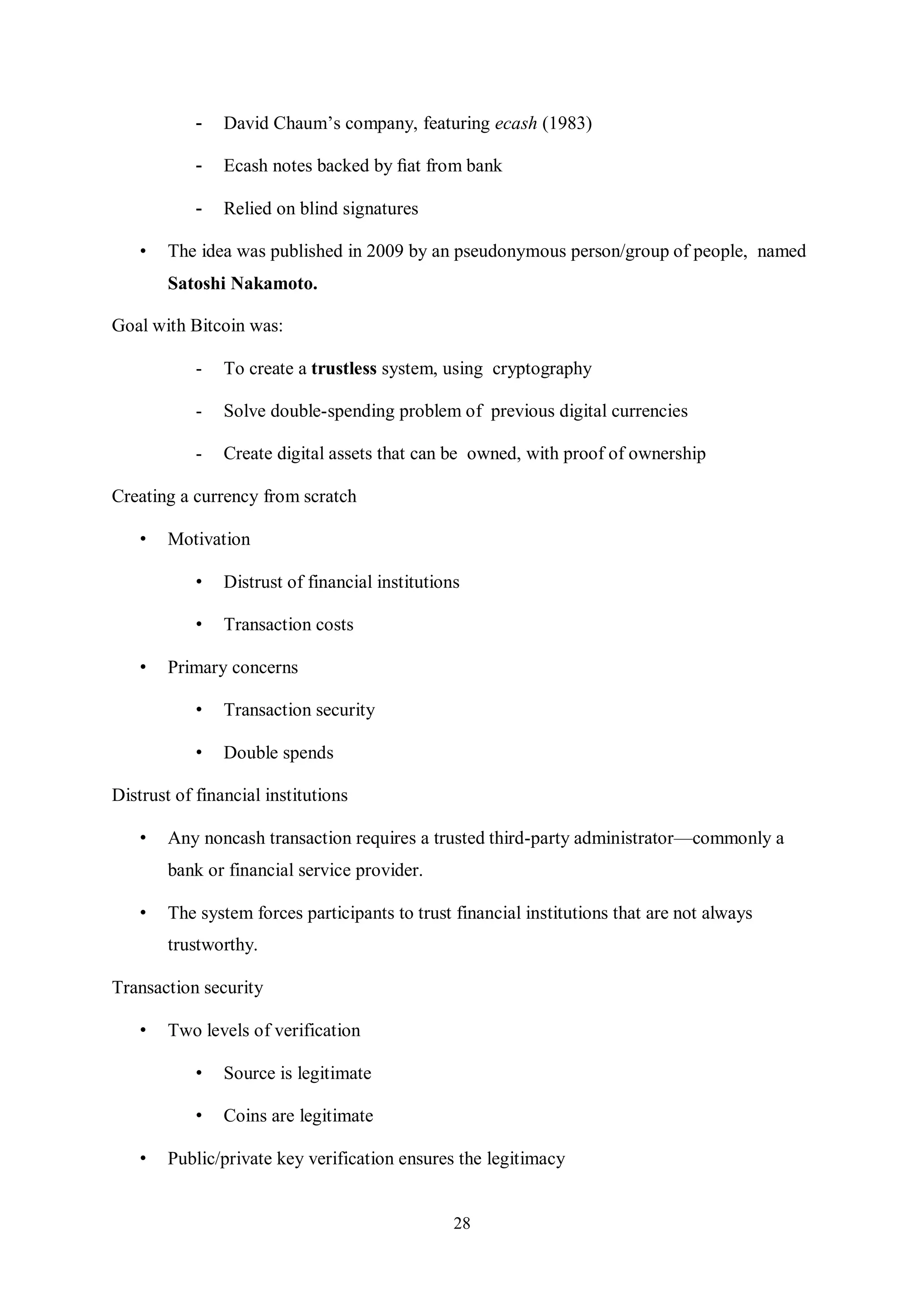 28 - David Chaum’s company, featuring ecash (1983) - Ecash notes backed by ﬁat from bank - Relied on blind signatures • The idea was published in 2009 by an pseudonymous person/group of people, named Satoshi Nakamoto. Goal with Bitcoin was: - To create a trustless system, using cryptography - Solve double-spending problem of previous digital currencies - Create digital assets that can be owned, with proof of ownership Creating a currency from scratch • Motivation • Distrust of financial institutions • Transaction costs • Primary concerns • Transaction security • Double spends Distrust of financial institutions • Any noncash transaction requires a trusted third-party administrator—commonly a bank or financial service provider. • The system forces participants to trust financial institutions that are not always trustworthy. Transaction security • Two levels of verification • Source is legitimate • Coins are legitimate • Public/private key verification ensures the legitimacy 