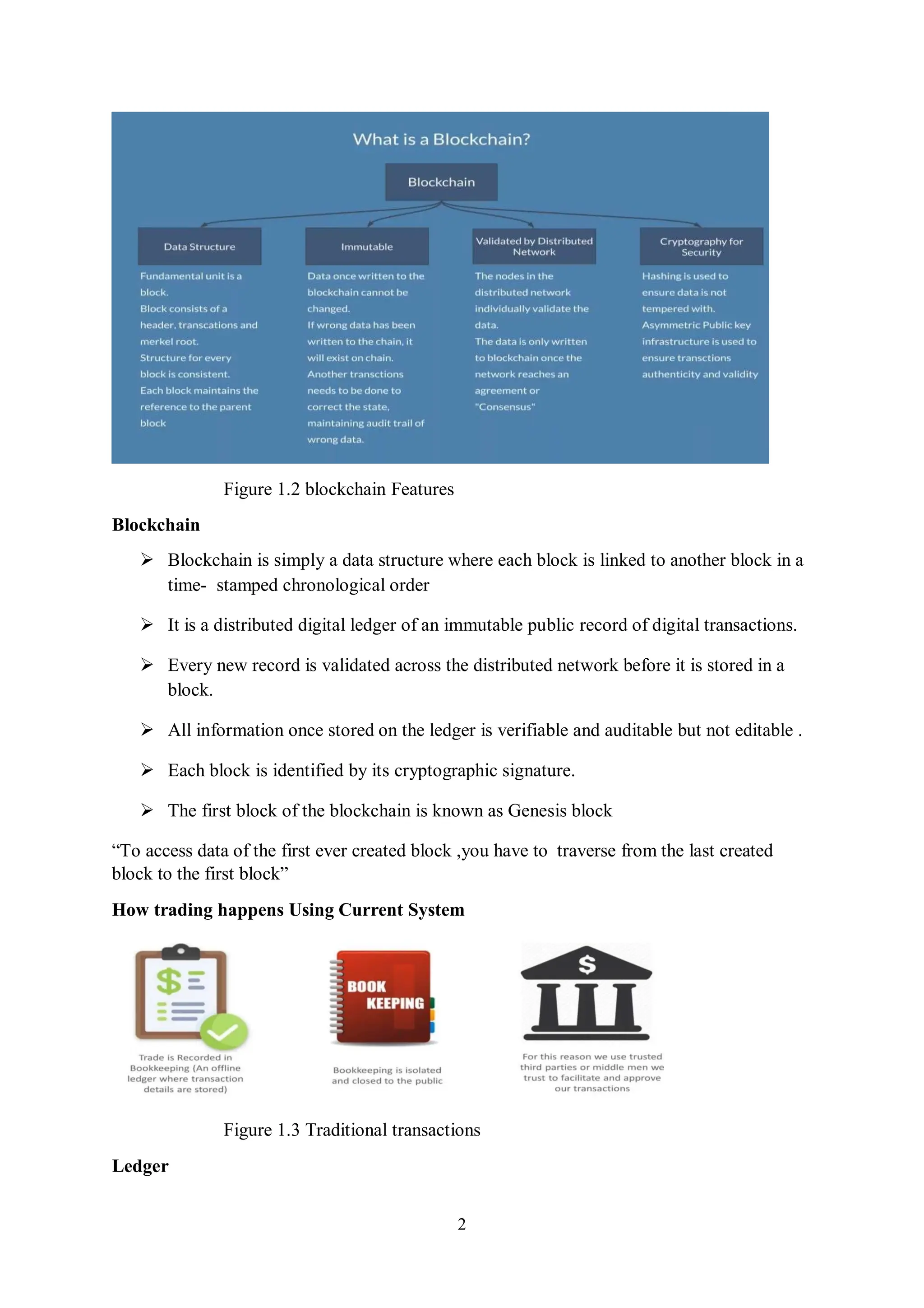 2 Figure 1.2 blockchain Features Blockchain  Blockchain is simply a data structure where each block is linked to another block in a time- stamped chronological order  It is a distributed digital ledger of an immutable public record of digital transactions.  Every new record is validated across the distributed network before it is stored in a block.  All information once stored on the ledger is verifiable and auditable but not editable .  Each block is identified by its cryptographic signature.  The first block of the blockchain is known as Genesis block “To access data of the first ever created block ,you have to traverse from the last created block to the first block” How trading happens Using Current System Figure 1.3 Traditional transactions Ledger 
