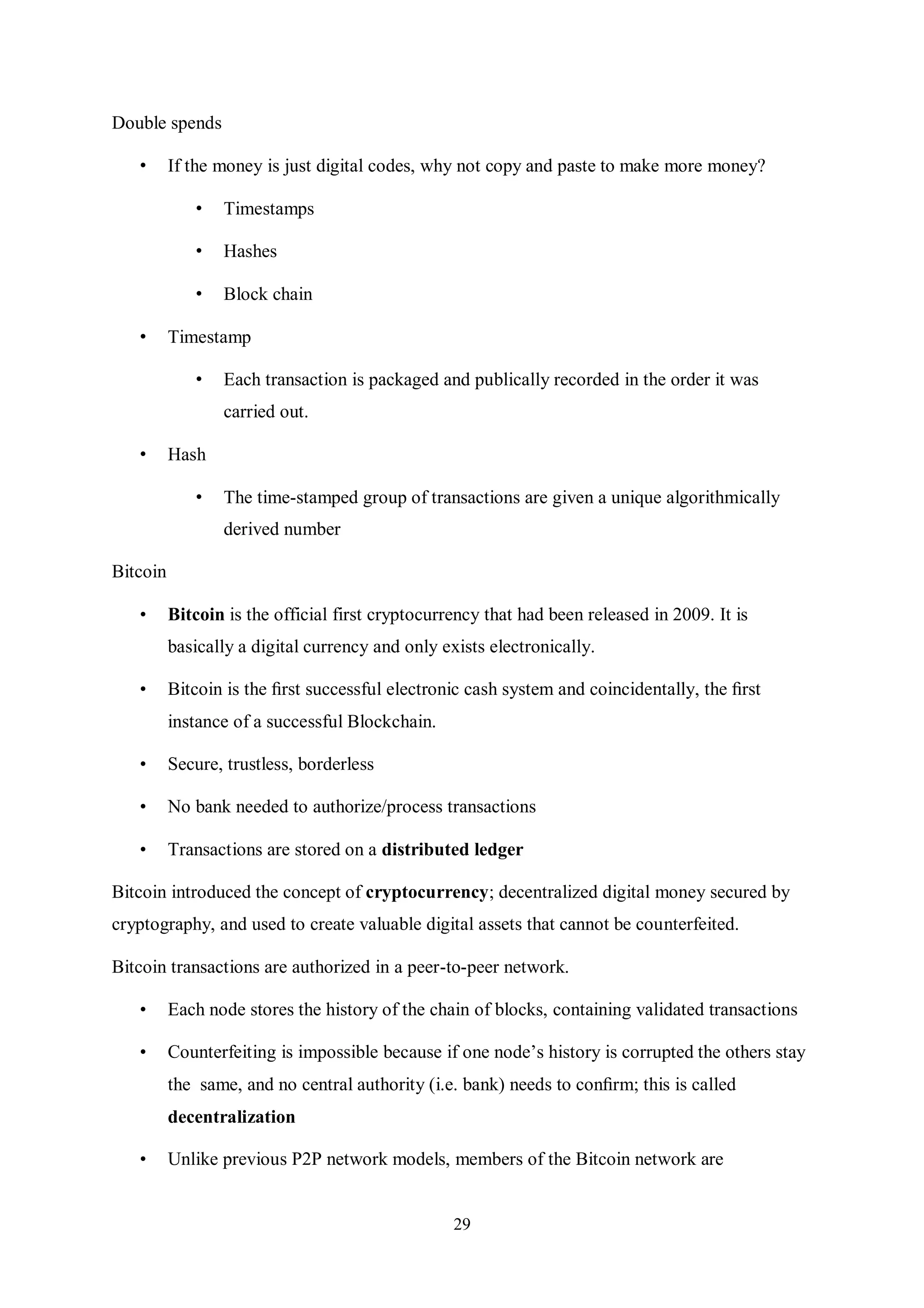 29 Double spends • If the money is just digital codes, why not copy and paste to make more money? • Timestamps • Hashes • Block chain • Timestamp • Each transaction is packaged and publically recorded in the order it was carried out. • Hash • The time-stamped group of transactions are given a unique algorithmically derived number Bitcoin • Bitcoin is the official first cryptocurrency that had been released in 2009. It is basically a digital currency and only exists electronically. • Bitcoin is the ﬁrst successful electronic cash system and coincidentally, the ﬁrst instance of a successful Blockchain. • Secure, trustless, borderless • No bank needed to authorize/process transactions • Transactions are stored on a distributed ledger Bitcoin introduced the concept of cryptocurrency; decentralized digital money secured by cryptography, and used to create valuable digital assets that cannot be counterfeited. Bitcoin transactions are authorized in a peer-to-peer network. • Each node stores the history of the chain of blocks, containing validated transactions • Counterfeiting is impossible because if one node’s history is corrupted the others stay the same, and no central authority (i.e. bank) needs to conﬁrm; this is called decentralization • Unlike previous P2P network models, members of the Bitcoin network are 