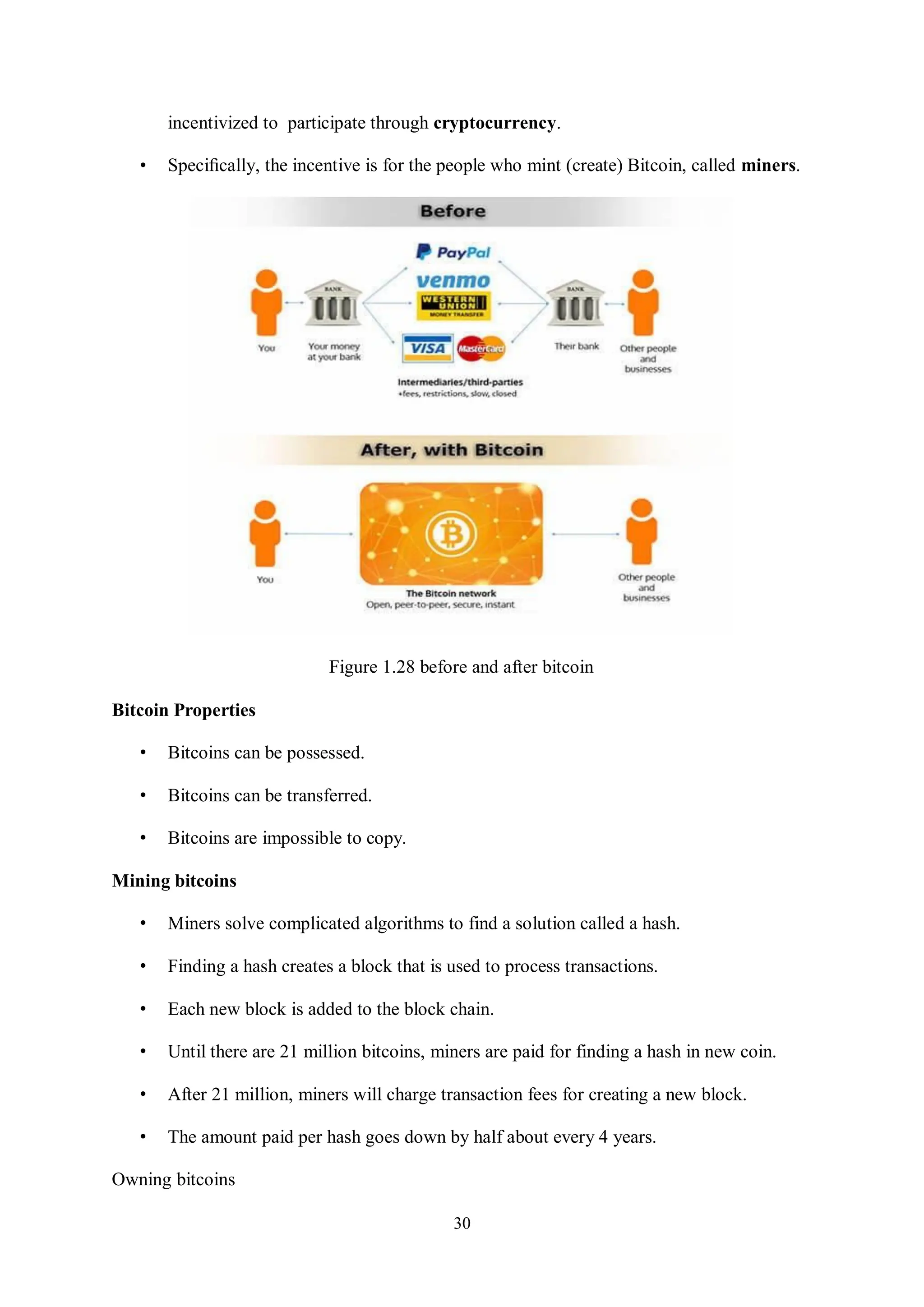 30 incentivized to participate through cryptocurrency. • Speciﬁcally, the incentive is for the people who mint (create) Bitcoin, called miners. Figure 1.28 before and after bitcoin Bitcoin Properties • Bitcoins can be possessed. • Bitcoins can be transferred. • Bitcoins are impossible to copy. Mining bitcoins • Miners solve complicated algorithms to find a solution called a hash. • Finding a hash creates a block that is used to process transactions. • Each new block is added to the block chain. • Until there are 21 million bitcoins, miners are paid for finding a hash in new coin. • After 21 million, miners will charge transaction fees for creating a new block. • The amount paid per hash goes down by half about every 4 years. Owning bitcoins 