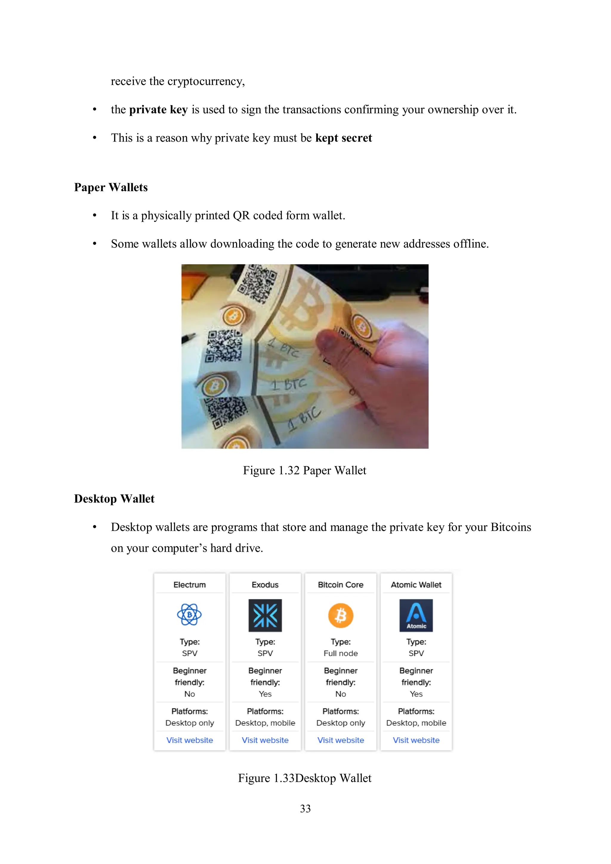 33 receive the cryptocurrency, • the private key is used to sign the transactions confirming your ownership over it. • This is a reason why private key must be kept secret Paper Wallets • It is a physically printed QR coded form wallet. • Some wallets allow downloading the code to generate new addresses offline. Figure 1.32 Paper Wallet Desktop Wallet • Desktop wallets are programs that store and manage the private key for your Bitcoins on your computer’s hard drive. Figure 1.33Desktop Wallet 