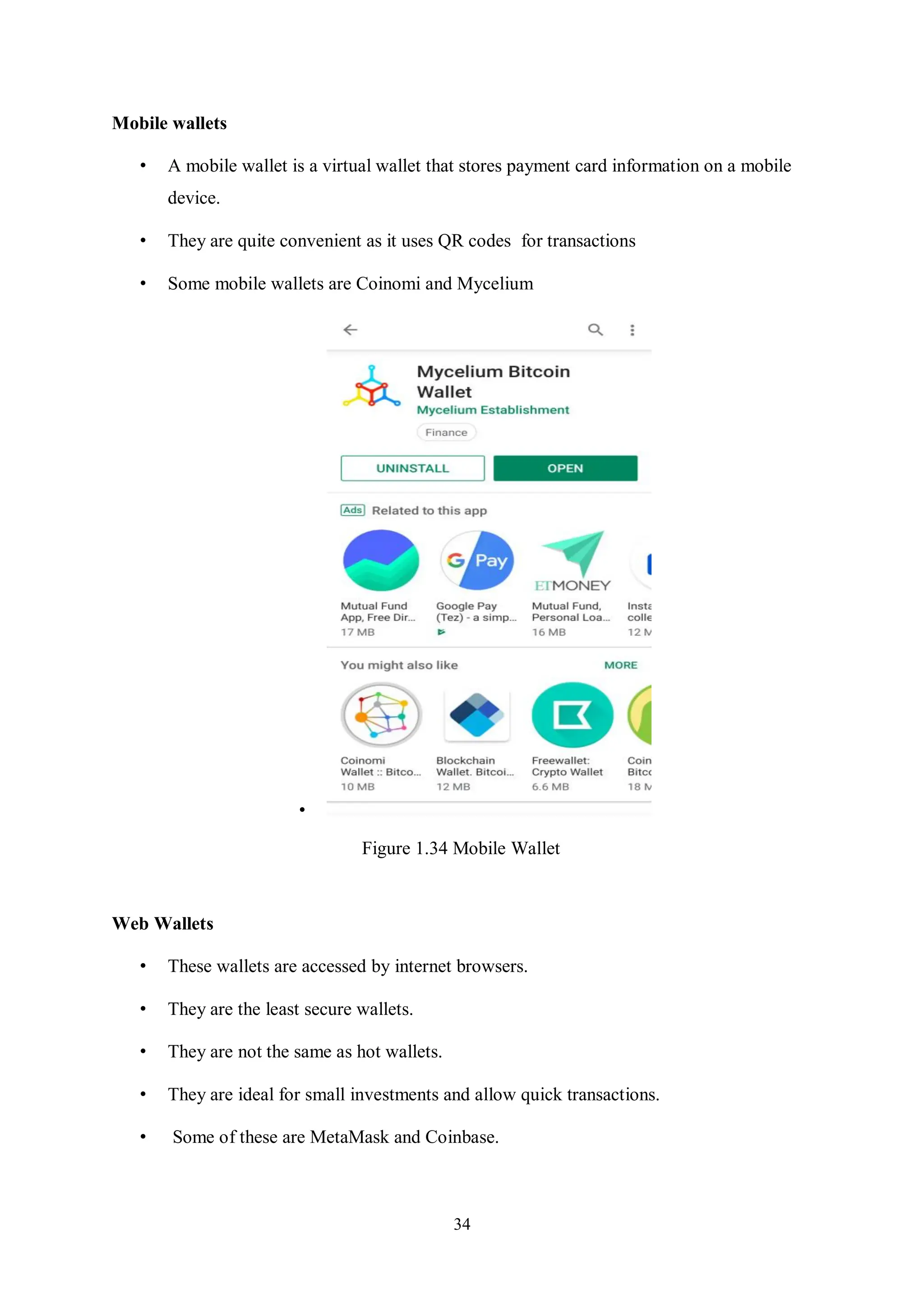 34 Mobile wallets • A mobile wallet is a virtual wallet that stores payment card information on a mobile device. • They are quite convenient as it uses QR codes for transactions • Some mobile wallets are Coinomi and Mycelium • Figure 1.34 Mobile Wallet Web Wallets • These wallets are accessed by internet browsers. • They are the least secure wallets. • They are not the same as hot wallets. • They are ideal for small investments and allow quick transactions. • Some of these are MetaMask and Coinbase. 