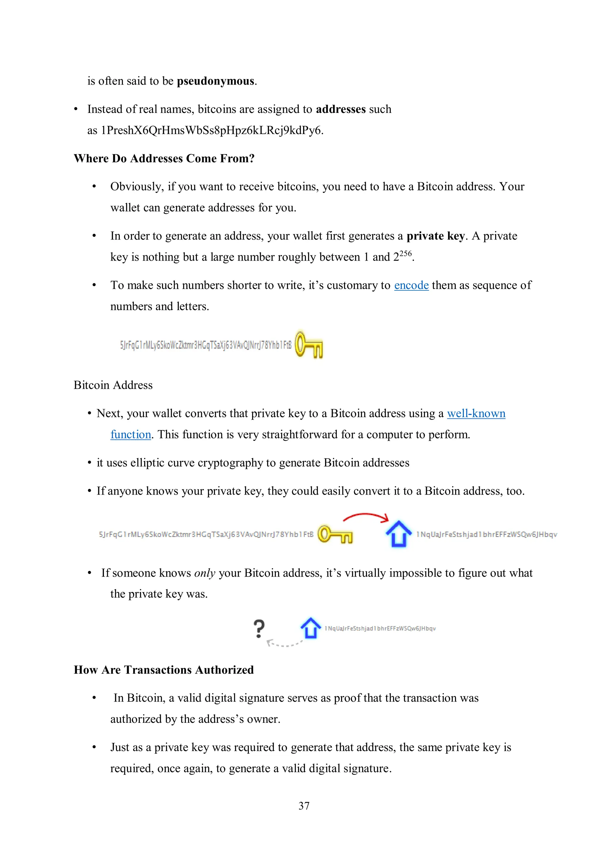 37 is often said to be pseudonymous. • Instead of real names, bitcoins are assigned to addresses such as 1PreshX6QrHmsWbSs8pHpz6kLRcj9kdPy6. Where Do Addresses Come From? • Obviously, if you want to receive bitcoins, you need to have a Bitcoin address. Your wallet can generate addresses for you. • In order to generate an address, your wallet first generates a private key. A private key is nothing but a large number roughly between 1 and 2256 . • To make such numbers shorter to write, it’s customary to encode them as sequence of numbers and letters. Bitcoin Address • Next, your wallet converts that private key to a Bitcoin address using a well-known function. This function is very straightforward for a computer to perform. • it uses elliptic curve cryptography to generate Bitcoin addresses • If anyone knows your private key, they could easily convert it to a Bitcoin address, too. • If someone knows only your Bitcoin address, it’s virtually impossible to figure out what the private key was. How Are Transactions Authorized • In Bitcoin, a valid digital signature serves as proof that the transaction was authorized by the address’s owner. • Just as a private key was required to generate that address, the same private key is required, once again, to generate a valid digital signature. 