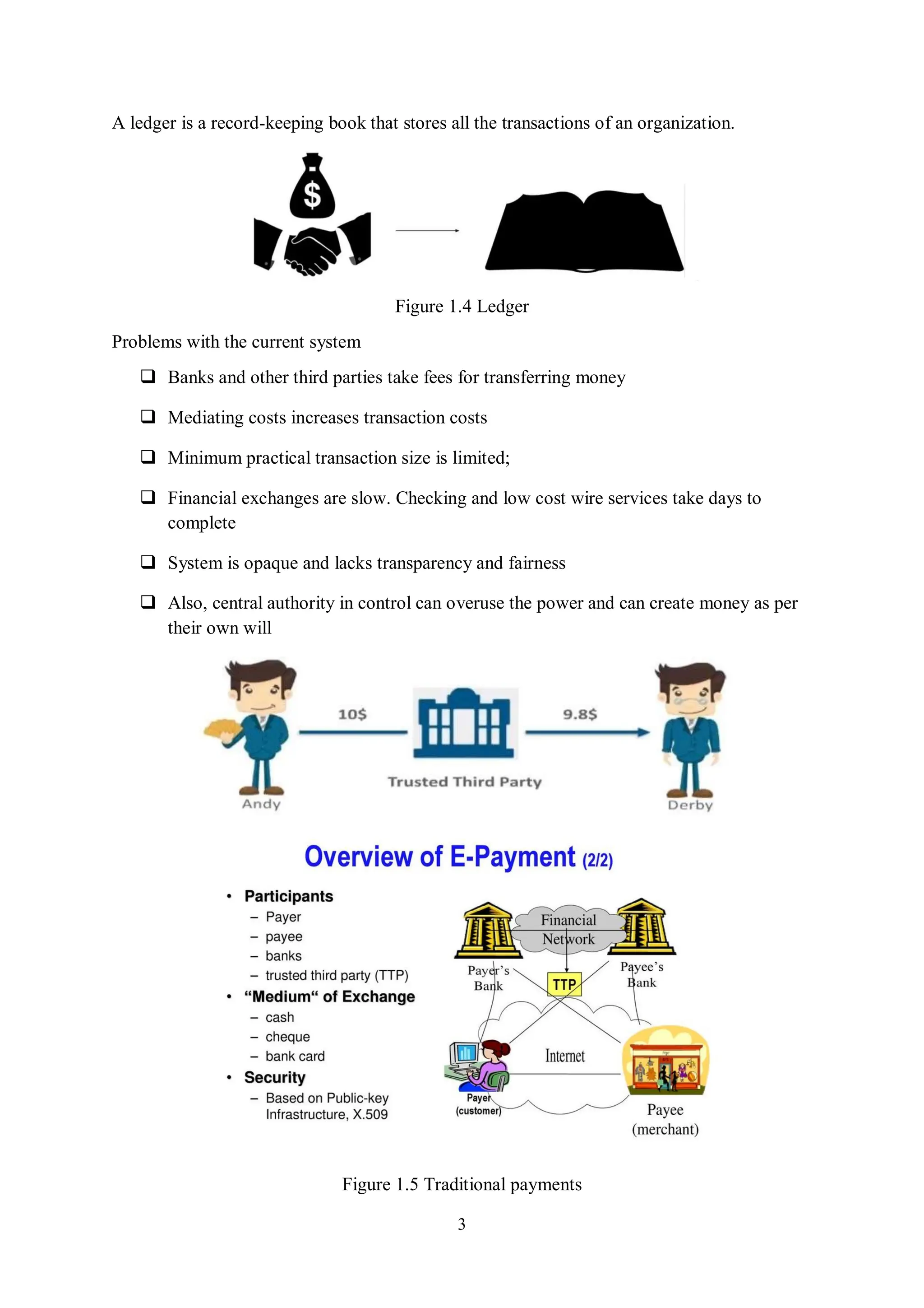 3 A ledger is a record-keeping book that stores all the transactions of an organization. Figure 1.4 Ledger Problems with the current system  Banks and other third parties take fees for transferring money  Mediating costs increases transaction costs  Minimum practical transaction size is limited;  Financial exchanges are slow. Checking and low cost wire services take days to complete  System is opaque and lacks transparency and fairness  Also, central authority in control can overuse the power and can create money as per their own will Figure 1.5 Traditional payments 