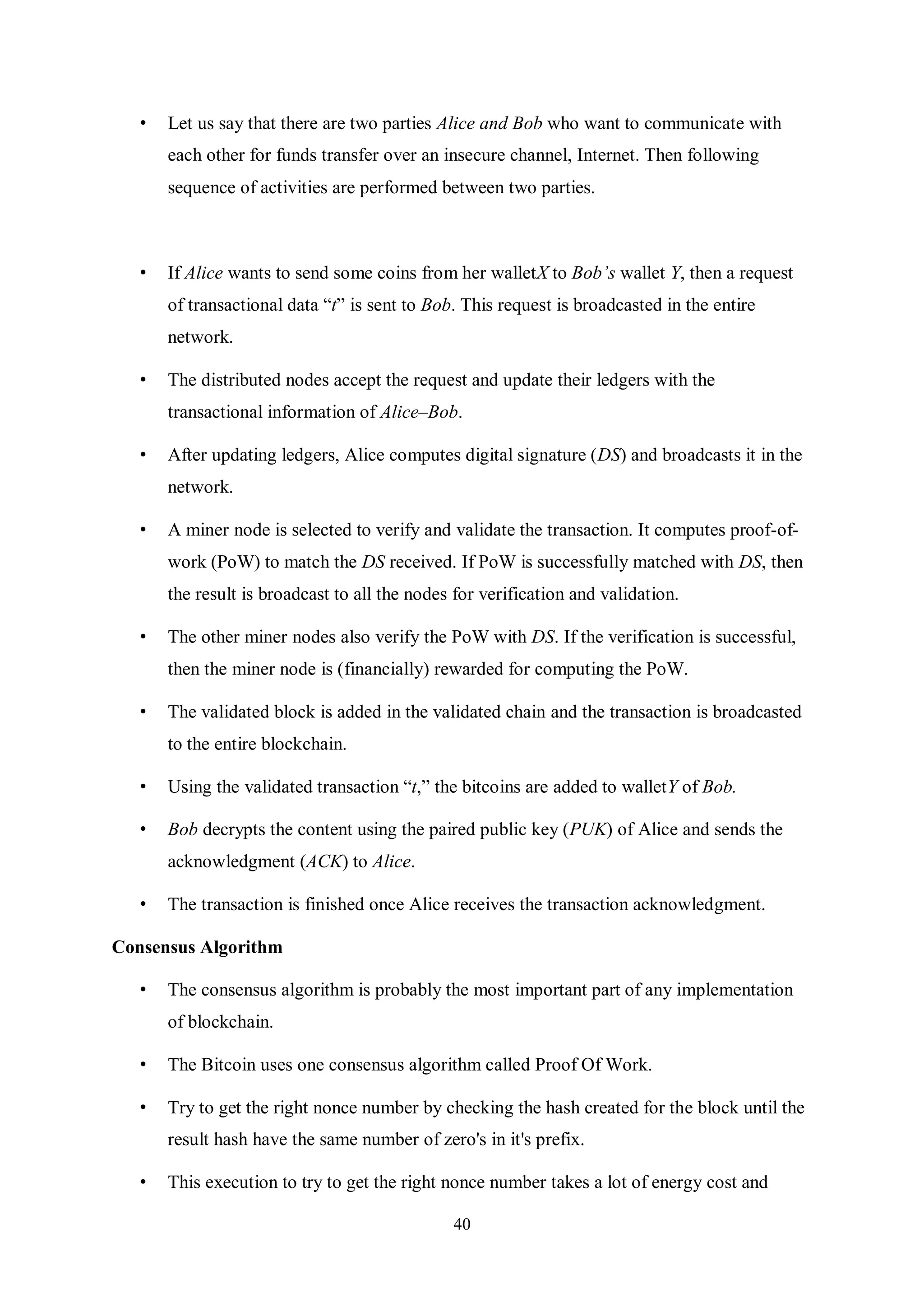 40 • Let us say that there are two parties Alice and Bob who want to communicate with each other for funds transfer over an insecure channel, Internet. Then following sequence of activities are performed between two parties. • If Alice wants to send some coins from her walletX to Bob’s wallet Y, then a request of transactional data “t” is sent to Bob. This request is broadcasted in the entire network. • The distributed nodes accept the request and update their ledgers with the transactional information of Alice–Bob. • After updating ledgers, Alice computes digital signature (DS) and broadcasts it in the network. • A miner node is selected to verify and validate the transaction. It computes proof-of- work (PoW) to match the DS received. If PoW is successfully matched with DS, then the result is broadcast to all the nodes for verification and validation. • The other miner nodes also verify the PoW with DS. If the verification is successful, then the miner node is (financially) rewarded for computing the PoW. • The validated block is added in the validated chain and the transaction is broadcasted to the entire blockchain. • Using the validated transaction “t,” the bitcoins are added to walletY of Bob. • Bob decrypts the content using the paired public key (PUK) of Alice and sends the acknowledgment (ACK) to Alice. • The transaction is finished once Alice receives the transaction acknowledgment. Consensus Algorithm • The consensus algorithm is probably the most important part of any implementation of blockchain. • The Bitcoin uses one consensus algorithm called Proof Of Work. • Try to get the right nonce number by checking the hash created for the block until the result hash have the same number of zero's in it's prefix. • This execution to try to get the right nonce number takes a lot of energy cost and 