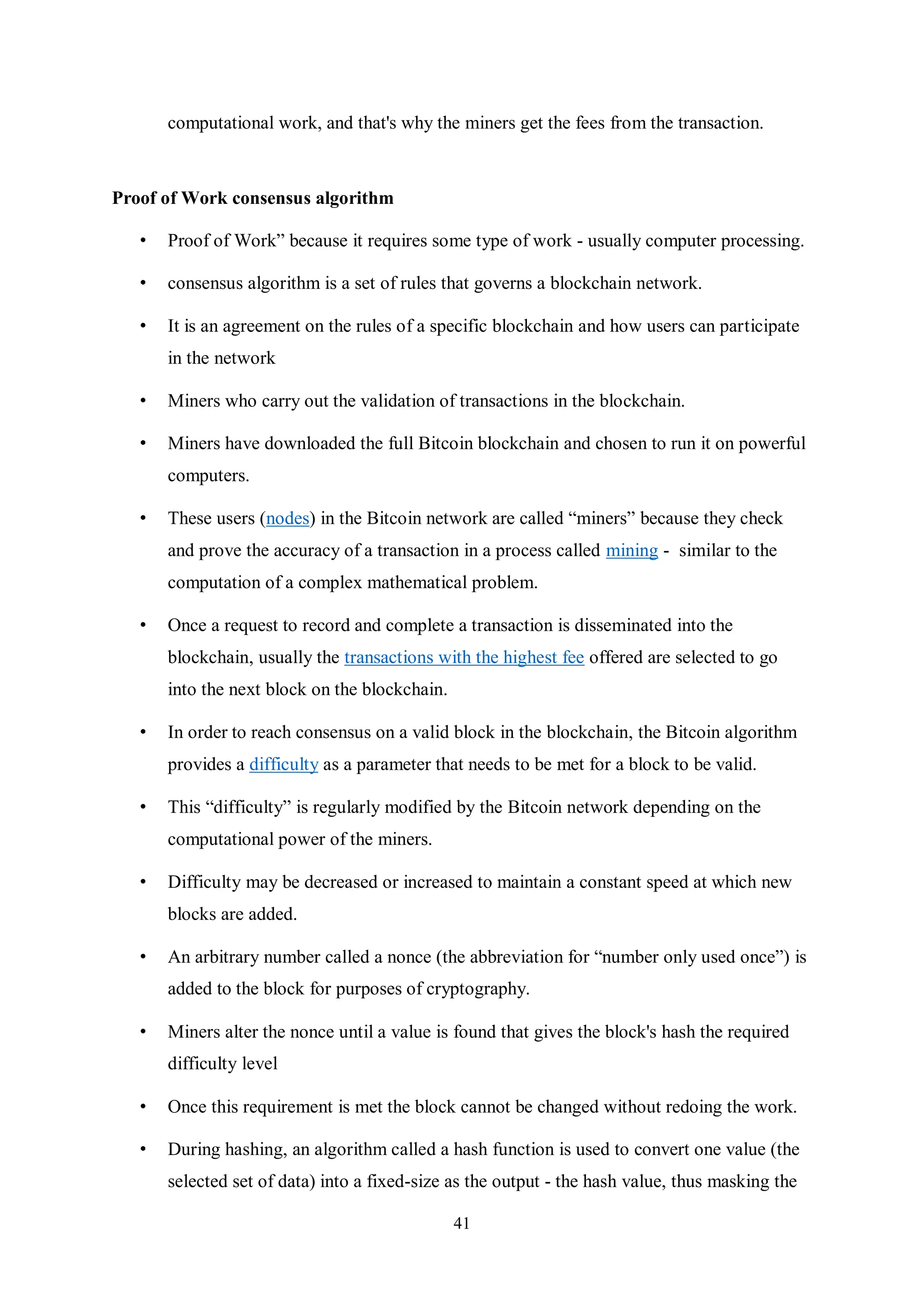 41 computational work, and that's why the miners get the fees from the transaction. Proof of Work consensus algorithm • Proof of Work” because it requires some type of work - usually computer processing. • consensus algorithm is a set of rules that governs a blockchain network. • It is an agreement on the rules of a specific blockchain and how users can participate in the network • Miners who carry out the validation of transactions in the blockchain. • Miners have downloaded the full Bitcoin blockchain and chosen to run it on powerful computers. • These users (nodes) in the Bitcoin network are called “miners” because they check and prove the accuracy of a transaction in a process called mining - similar to the computation of a complex mathematical problem. • Once a request to record and complete a transaction is disseminated into the blockchain, usually the transactions with the highest fee offered are selected to go into the next block on the blockchain. • In order to reach consensus on a valid block in the blockchain, the Bitcoin algorithm provides a difficulty as a parameter that needs to be met for a block to be valid. • This “difficulty” is regularly modified by the Bitcoin network depending on the computational power of the miners. • Difficulty may be decreased or increased to maintain a constant speed at which new blocks are added. • An arbitrary number called a nonce (the abbreviation for “number only used once”) is added to the block for purposes of cryptography. • Miners alter the nonce until a value is found that gives the block's hash the required difficulty level • Once this requirement is met the block cannot be changed without redoing the work. • During hashing, an algorithm called a hash function is used to convert one value (the selected set of data) into a fixed-size as the output - the hash value, thus masking the 