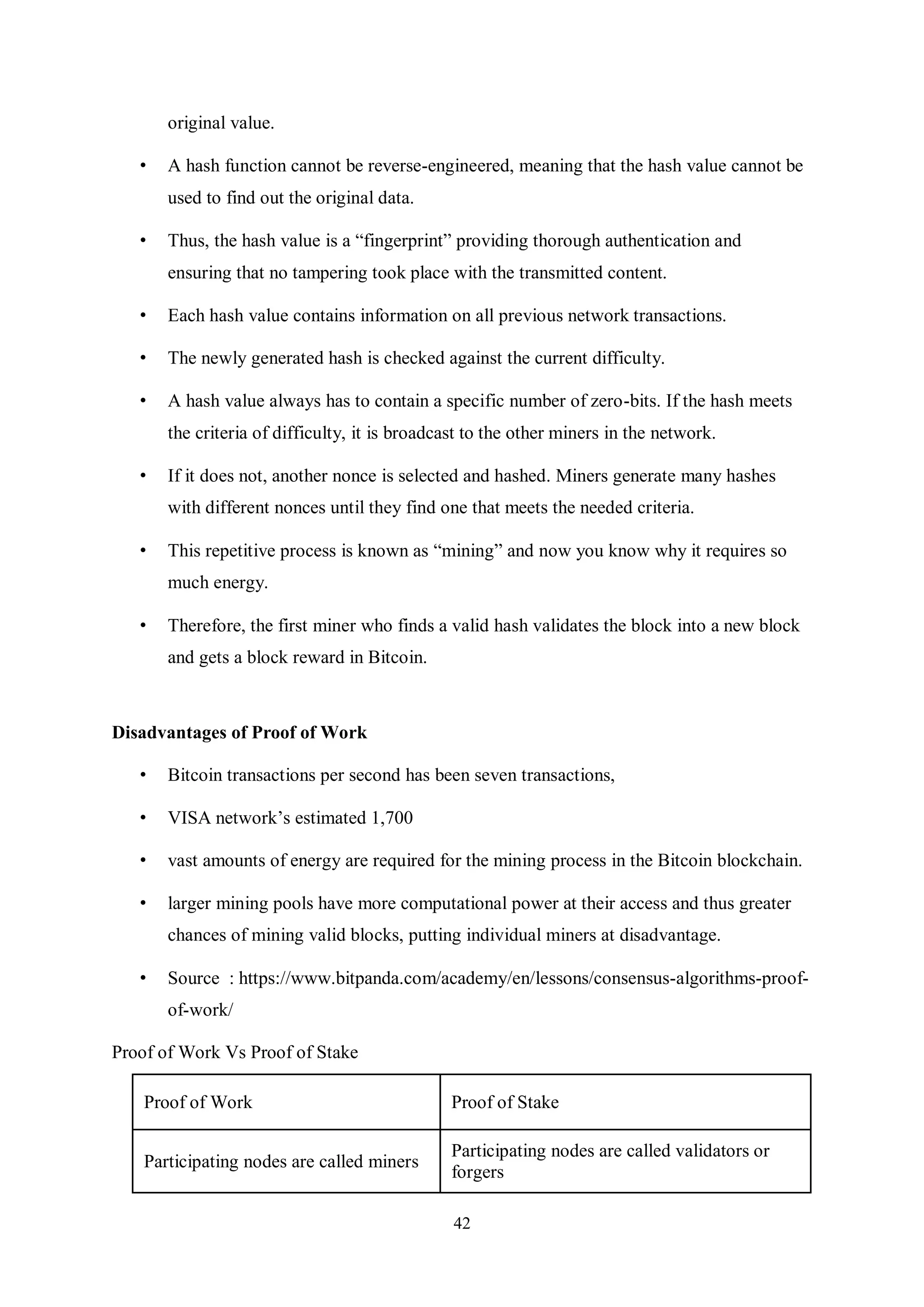 42 original value. • A hash function cannot be reverse-engineered, meaning that the hash value cannot be used to find out the original data. • Thus, the hash value is a “fingerprint” providing thorough authentication and ensuring that no tampering took place with the transmitted content. • Each hash value contains information on all previous network transactions. • The newly generated hash is checked against the current difficulty. • A hash value always has to contain a specific number of zero-bits. If the hash meets the criteria of difficulty, it is broadcast to the other miners in the network. • If it does not, another nonce is selected and hashed. Miners generate many hashes with different nonces until they find one that meets the needed criteria. • This repetitive process is known as “mining” and now you know why it requires so much energy. • Therefore, the first miner who finds a valid hash validates the block into a new block and gets a block reward in Bitcoin. Disadvantages of Proof of Work • Bitcoin transactions per second has been seven transactions, • VISA network’s estimated 1,700 • vast amounts of energy are required for the mining process in the Bitcoin blockchain. • larger mining pools have more computational power at their access and thus greater chances of mining valid blocks, putting individual miners at disadvantage. • Source : https://www.bitpanda.com/academy/en/lessons/consensus-algorithms-proof- of-work/ Proof of Work Vs Proof of Stake Proof of Work Proof of Stake Participating nodes are called miners Participating nodes are called validators or forgers 