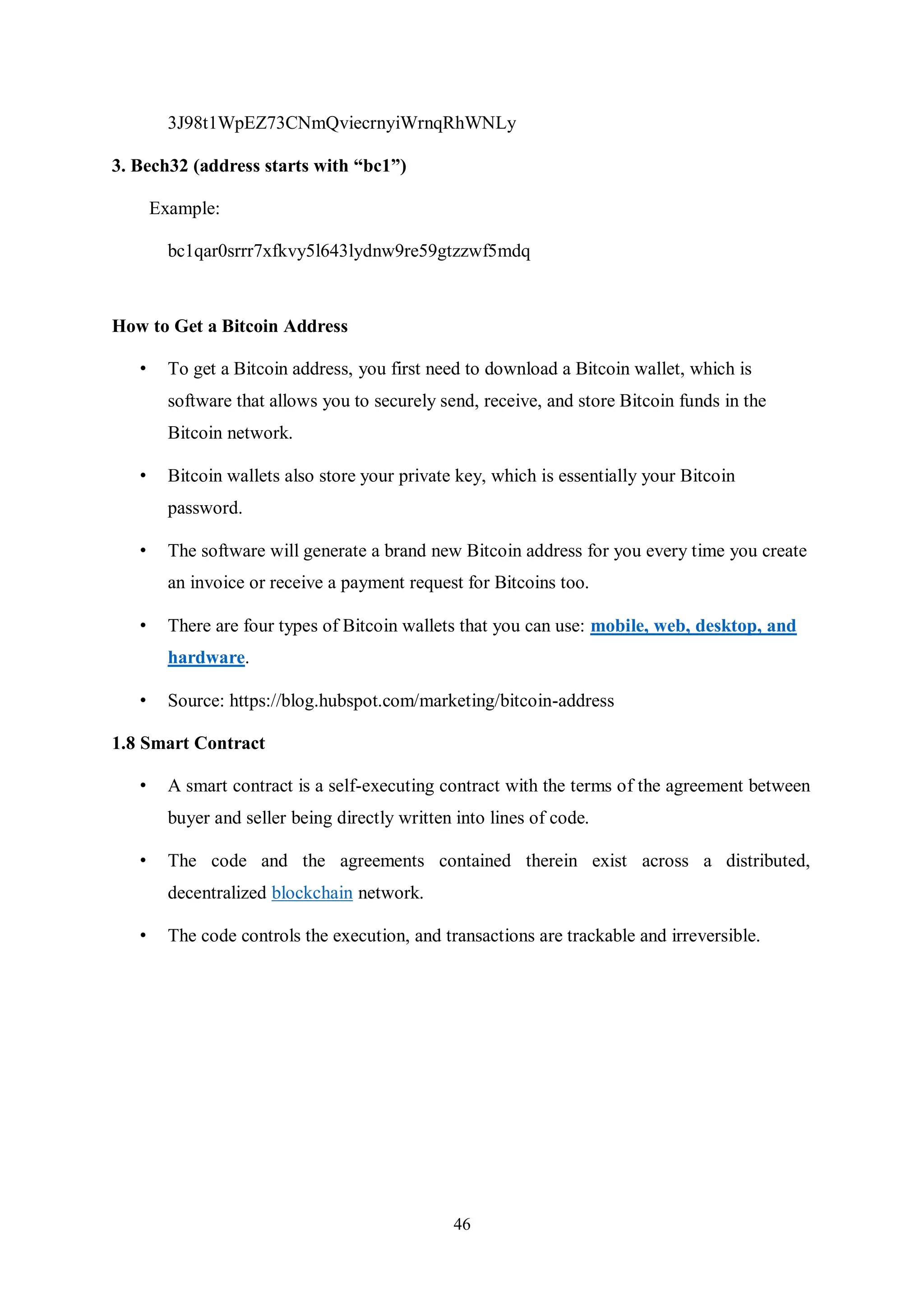 46 3J98t1WpEZ73CNmQviecrnyiWrnqRhWNLy 3. Bech32 (address starts with “bc1”) Example: bc1qar0srrr7xfkvy5l643lydnw9re59gtzzwf5mdq How to Get a Bitcoin Address • To get a Bitcoin address, you first need to download a Bitcoin wallet, which is software that allows you to securely send, receive, and store Bitcoin funds in the Bitcoin network. • Bitcoin wallets also store your private key, which is essentially your Bitcoin password. • The software will generate a brand new Bitcoin address for you every time you create an invoice or receive a payment request for Bitcoins too. • There are four types of Bitcoin wallets that you can use: mobile, web, desktop, and hardware. • Source: https://blog.hubspot.com/marketing/bitcoin-address 1.8 Smart Contract • A smart contract is a self-executing contract with the terms of the agreement between buyer and seller being directly written into lines of code. • The code and the agreements contained therein exist across a distributed, decentralized blockchain network. • The code controls the execution, and transactions are trackable and irreversible. 
