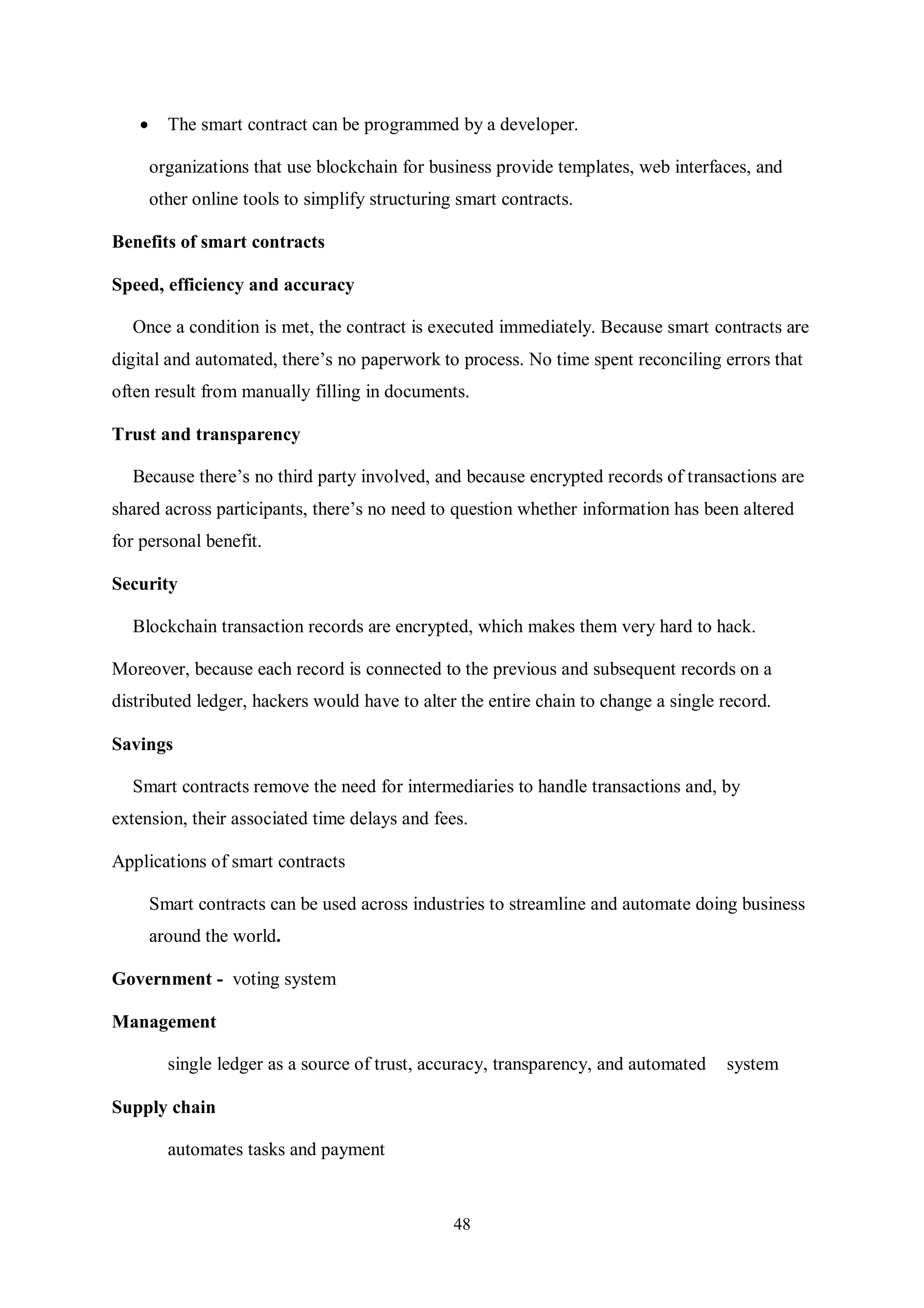 48  The smart contract can be programmed by a developer. organizations that use blockchain for business provide templates, web interfaces, and other online tools to simplify structuring smart contracts. Benefits of smart contracts Speed, efficiency and accuracy Once a condition is met, the contract is executed immediately. Because smart contracts are digital and automated, there’s no paperwork to process. No time spent reconciling errors that often result from manually filling in documents. Trust and transparency Because there’s no third party involved, and because encrypted records of transactions are shared across participants, there’s no need to question whether information has been altered for personal benefit. Security Blockchain transaction records are encrypted, which makes them very hard to hack. Moreover, because each record is connected to the previous and subsequent records on a distributed ledger, hackers would have to alter the entire chain to change a single record. Savings Smart contracts remove the need for intermediaries to handle transactions and, by extension, their associated time delays and fees. Applications of smart contracts Smart contracts can be used across industries to streamline and automate doing business around the world. Government - voting system Management single ledger as a source of trust, accuracy, transparency, and automated system Supply chain automates tasks and payment 