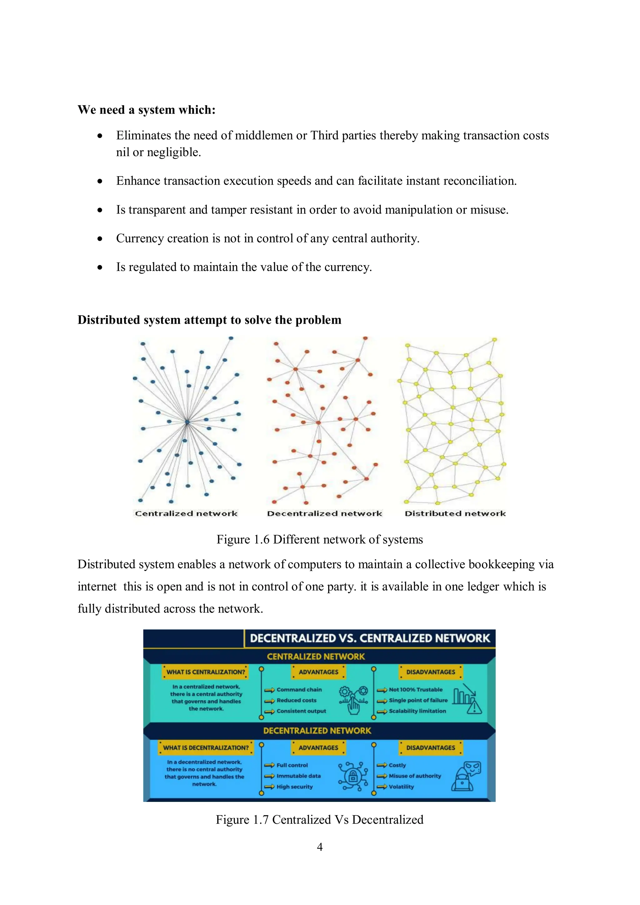 4 We need a system which:  Eliminates the need of middlemen or Third parties thereby making transaction costs nil or negligible.  Enhance transaction execution speeds and can facilitate instant reconciliation.  Is transparent and tamper resistant in order to avoid manipulation or misuse.  Currency creation is not in control of any central authority.  Is regulated to maintain the value of the currency. Distributed system attempt to solve the problem Figure 1.6 Different network of systems Distributed system enables a network of computers to maintain a collective bookkeeping via internet this is open and is not in control of one party. it is available in one ledger which is fully distributed across the network. Figure 1.7 Centralized Vs Decentralized 