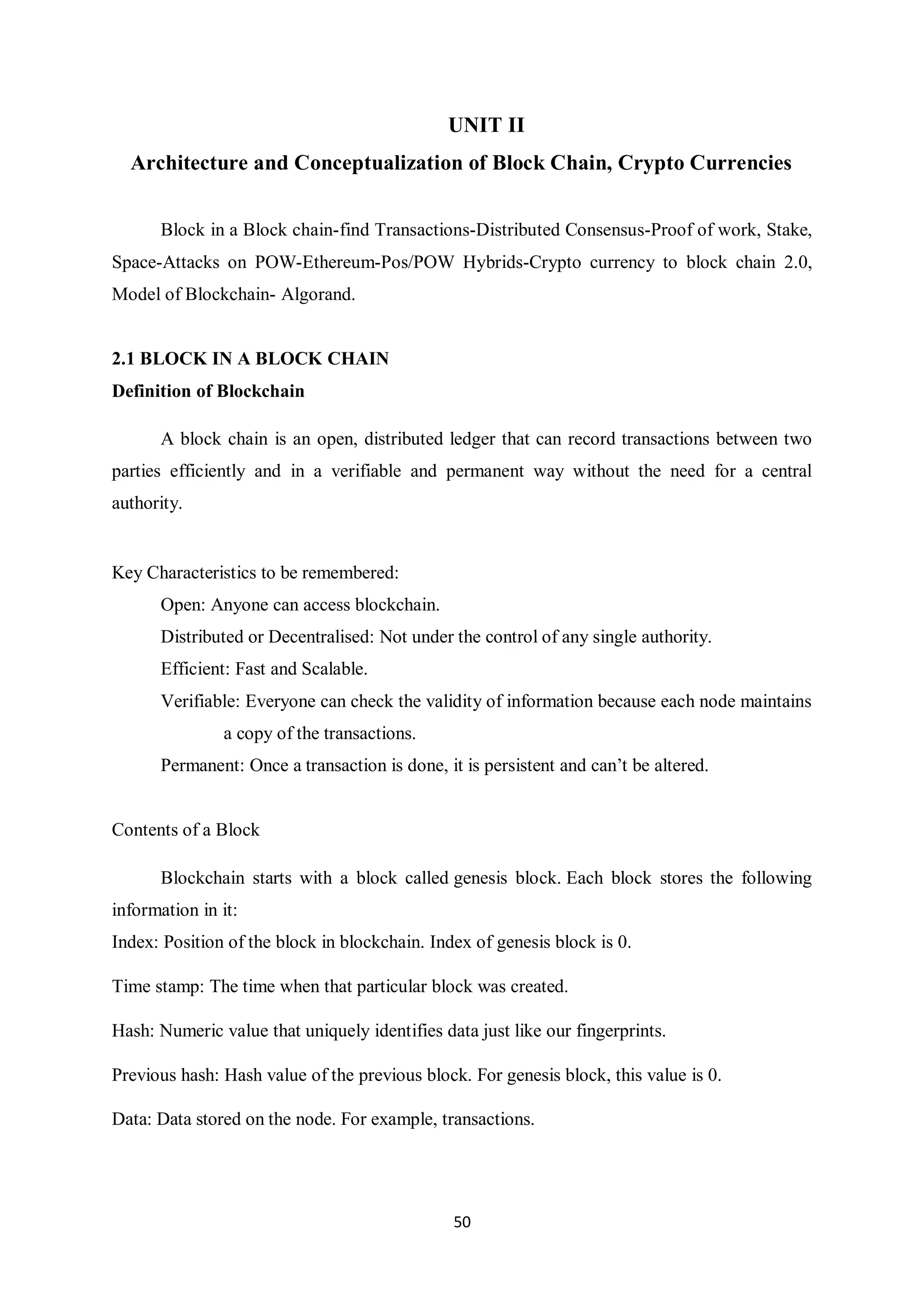 50 UNIT II Architecture and Conceptualization of Block Chain, Crypto Currencies Block in a Block chain-find Transactions-Distributed Consensus-Proof of work, Stake, Space-Attacks on POW-Ethereum-Pos/POW Hybrids-Crypto currency to block chain 2.0, Model of Blockchain- Algorand. 2.1 BLOCK IN A BLOCK CHAIN Definition of Blockchain A block chain is an open, distributed ledger that can record transactions between two parties efficiently and in a verifiable and permanent way without the need for a central authority. Key Characteristics to be remembered: Open: Anyone can access blockchain. Distributed or Decentralised: Not under the control of any single authority. Efficient: Fast and Scalable. Verifiable: Everyone can check the validity of information because each node maintains a copy of the transactions. Permanent: Once a transaction is done, it is persistent and can’t be altered. Contents of a Block Blockchain starts with a block called genesis block. Each block stores the following information in it: Index: Position of the block in blockchain. Index of genesis block is 0. Time stamp: The time when that particular block was created. Hash: Numeric value that uniquely identifies data just like our fingerprints. Previous hash: Hash value of the previous block. For genesis block, this value is 0. Data: Data stored on the node. For example, transactions. 