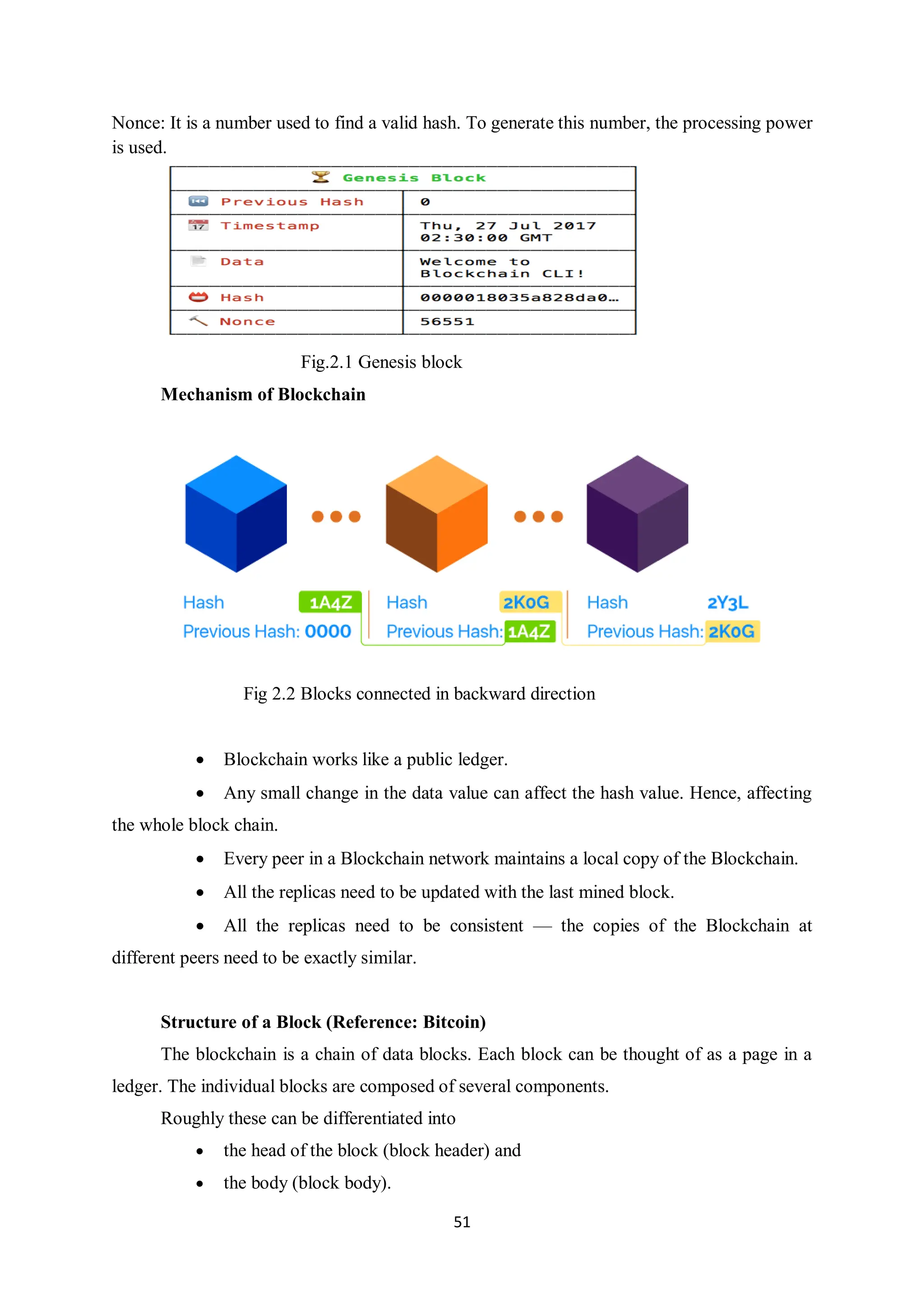 51 Nonce: It is a number used to find a valid hash. To generate this number, the processing power is used. Fig.2.1 Genesis block Mechanism of Blockchain Fig 2.2 Blocks connected in backward direction  Blockchain works like a public ledger.  Any small change in the data value can affect the hash value. Hence, affecting the whole block chain.  Every peer in a Blockchain network maintains a local copy of the Blockchain.  All the replicas need to be updated with the last mined block.  All the replicas need to be consistent — the copies of the Blockchain at different peers need to be exactly similar. Structure of a Block (Reference: Bitcoin) The blockchain is a chain of data blocks. Each block can be thought of as a page in a ledger. The individual blocks are composed of several components. Roughly these can be differentiated into  the head of the block (block header) and  the body (block body). 