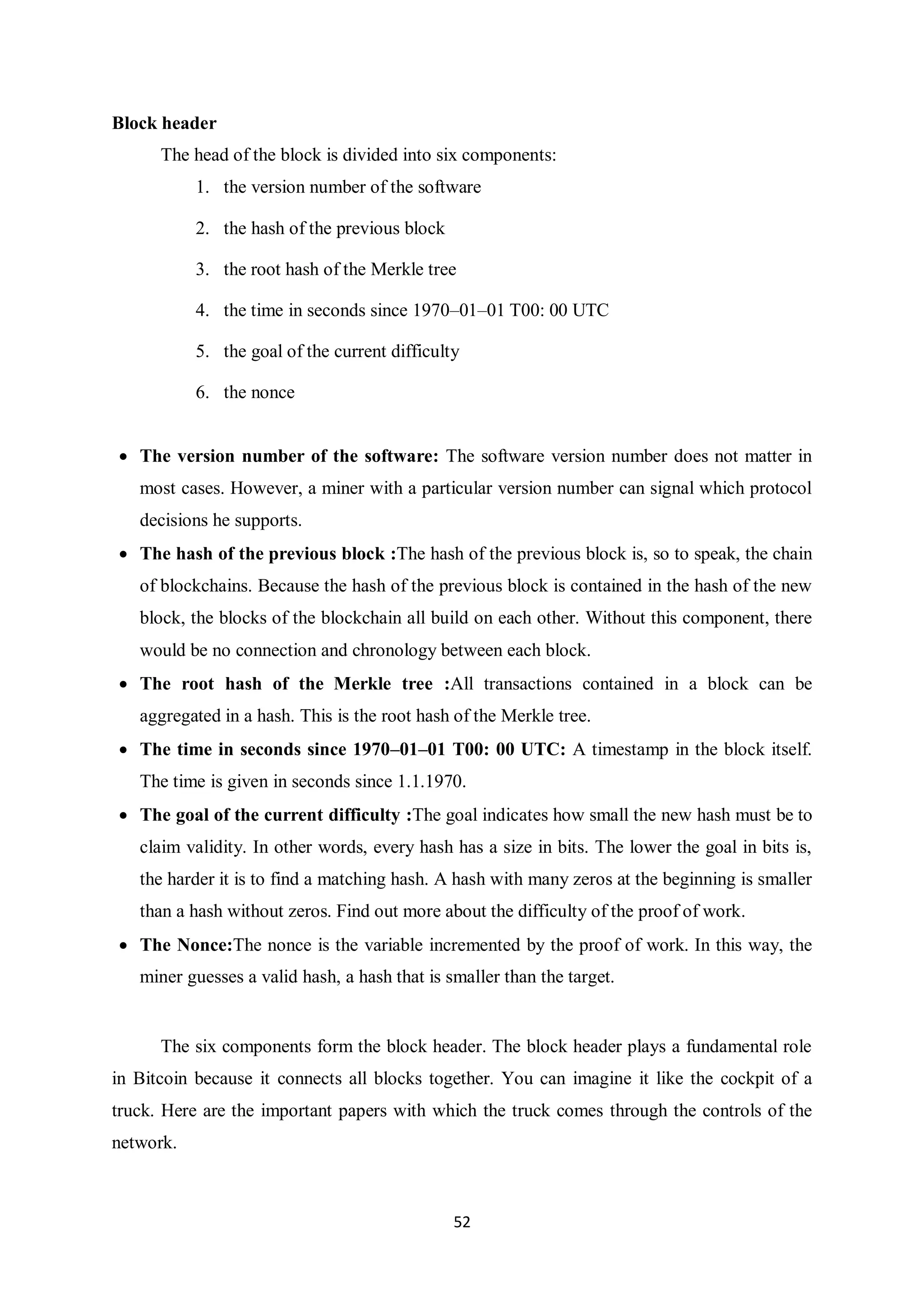 52 Block header The head of the block is divided into six components: 1. the version number of the software 2. the hash of the previous block 3. the root hash of the Merkle tree 4. the time in seconds since 1970–01–01 T00: 00 UTC 5. the goal of the current difficulty 6. the nonce  The version number of the software: The software version number does not matter in most cases. However, a miner with a particular version number can signal which protocol decisions he supports.  The hash of the previous block :The hash of the previous block is, so to speak, the chain of blockchains. Because the hash of the previous block is contained in the hash of the new block, the blocks of the blockchain all build on each other. Without this component, there would be no connection and chronology between each block.  The root hash of the Merkle tree :All transactions contained in a block can be aggregated in a hash. This is the root hash of the Merkle tree.  The time in seconds since 1970–01–01 T00: 00 UTC: A timestamp in the block itself. The time is given in seconds since 1.1.1970.  The goal of the current difficulty :The goal indicates how small the new hash must be to claim validity. In other words, every hash has a size in bits. The lower the goal in bits is, the harder it is to find a matching hash. A hash with many zeros at the beginning is smaller than a hash without zeros. Find out more about the difficulty of the proof of work.  The Nonce:The nonce is the variable incremented by the proof of work. In this way, the miner guesses a valid hash, a hash that is smaller than the target. The six components form the block header. The block header plays a fundamental role in Bitcoin because it connects all blocks together. You can imagine it like the cockpit of a truck. Here are the important papers with which the truck comes through the controls of the network. 