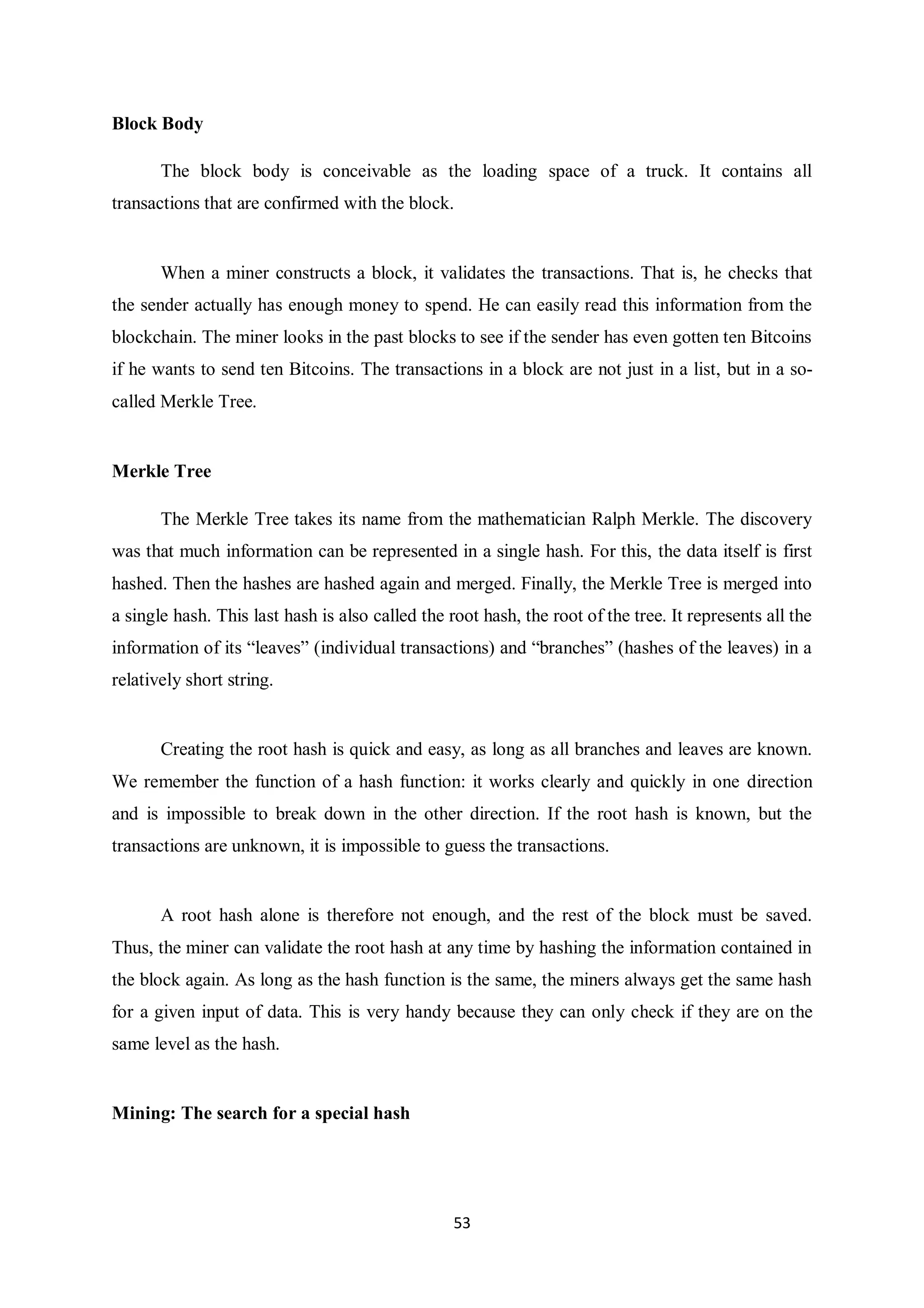53 Block Body The block body is conceivable as the loading space of a truck. It contains all transactions that are confirmed with the block. When a miner constructs a block, it validates the transactions. That is, he checks that the sender actually has enough money to spend. He can easily read this information from the blockchain. The miner looks in the past blocks to see if the sender has even gotten ten Bitcoins if he wants to send ten Bitcoins. The transactions in a block are not just in a list, but in a so- called Merkle Tree. Merkle Tree The Merkle Tree takes its name from the mathematician Ralph Merkle. The discovery was that much information can be represented in a single hash. For this, the data itself is first hashed. Then the hashes are hashed again and merged. Finally, the Merkle Tree is merged into a single hash. This last hash is also called the root hash, the root of the tree. It represents all the information of its “leaves” (individual transactions) and “branches” (hashes of the leaves) in a relatively short string. Creating the root hash is quick and easy, as long as all branches and leaves are known. We remember the function of a hash function: it works clearly and quickly in one direction and is impossible to break down in the other direction. If the root hash is known, but the transactions are unknown, it is impossible to guess the transactions. A root hash alone is therefore not enough, and the rest of the block must be saved. Thus, the miner can validate the root hash at any time by hashing the information contained in the block again. As long as the hash function is the same, the miners always get the same hash for a given input of data. This is very handy because they can only check if they are on the same level as the hash. Mining: The search for a special hash 