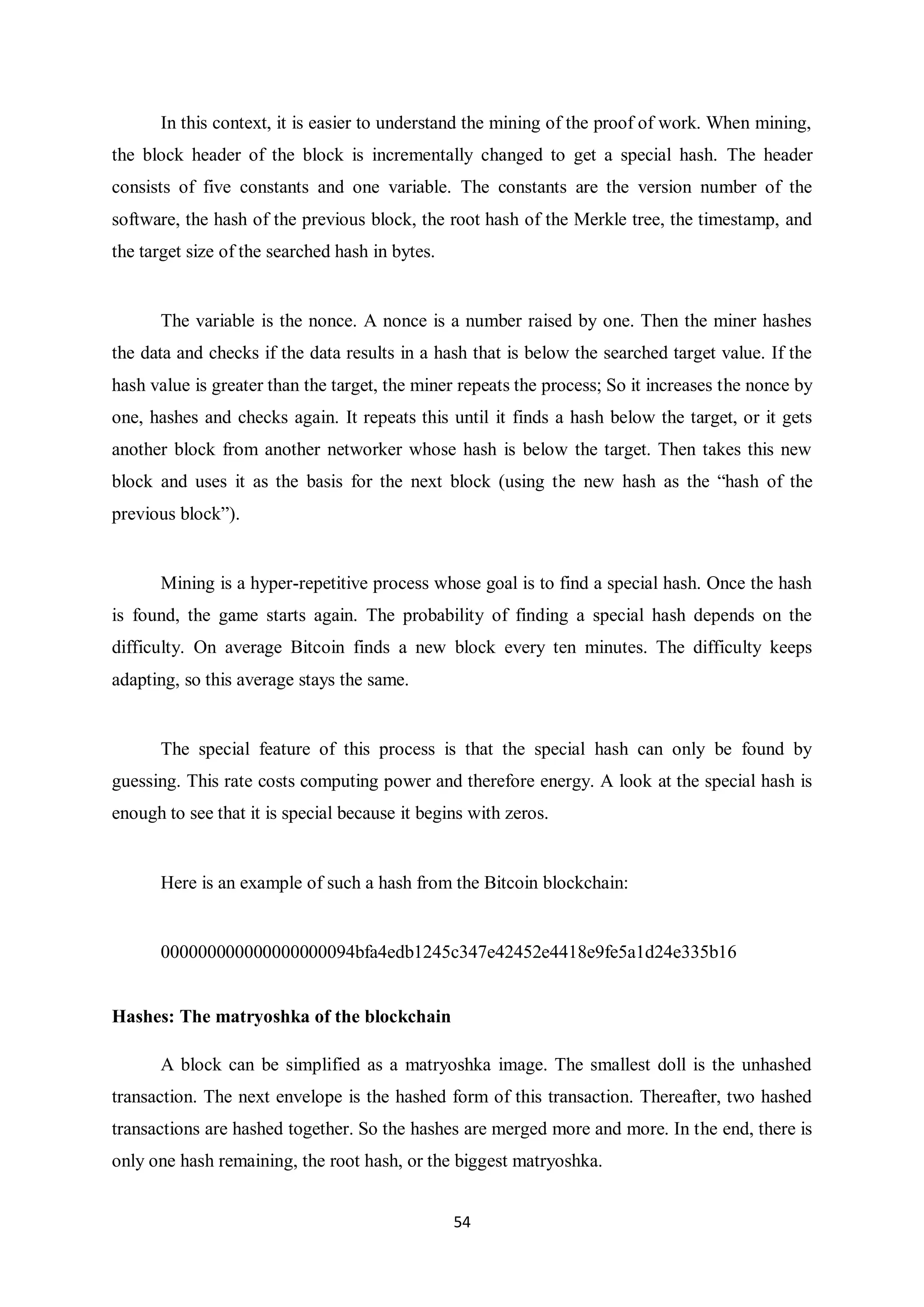 54 In this context, it is easier to understand the mining of the proof of work. When mining, the block header of the block is incrementally changed to get a special hash. The header consists of five constants and one variable. The constants are the version number of the software, the hash of the previous block, the root hash of the Merkle tree, the timestamp, and the target size of the searched hash in bytes. The variable is the nonce. A nonce is a number raised by one. Then the miner hashes the data and checks if the data results in a hash that is below the searched target value. If the hash value is greater than the target, the miner repeats the process; So it increases the nonce by one, hashes and checks again. It repeats this until it finds a hash below the target, or it gets another block from another networker whose hash is below the target. Then takes this new block and uses it as the basis for the next block (using the new hash as the “hash of the previous block”). Mining is a hyper-repetitive process whose goal is to find a special hash. Once the hash is found, the game starts again. The probability of finding a special hash depends on the difficulty. On average Bitcoin finds a new block every ten minutes. The difficulty keeps adapting, so this average stays the same. The special feature of this process is that the special hash can only be found by guessing. This rate costs computing power and therefore energy. A look at the special hash is enough to see that it is special because it begins with zeros. Here is an example of such a hash from the Bitcoin blockchain: 000000000000000000094bfa4edb1245c347e42452e4418e9fe5a1d24e335b16 Hashes: The matryoshka of the blockchain A block can be simplified as a matryoshka image. The smallest doll is the unhashed transaction. The next envelope is the hashed form of this transaction. Thereafter, two hashed transactions are hashed together. So the hashes are merged more and more. In the end, there is only one hash remaining, the root hash, or the biggest matryoshka. 