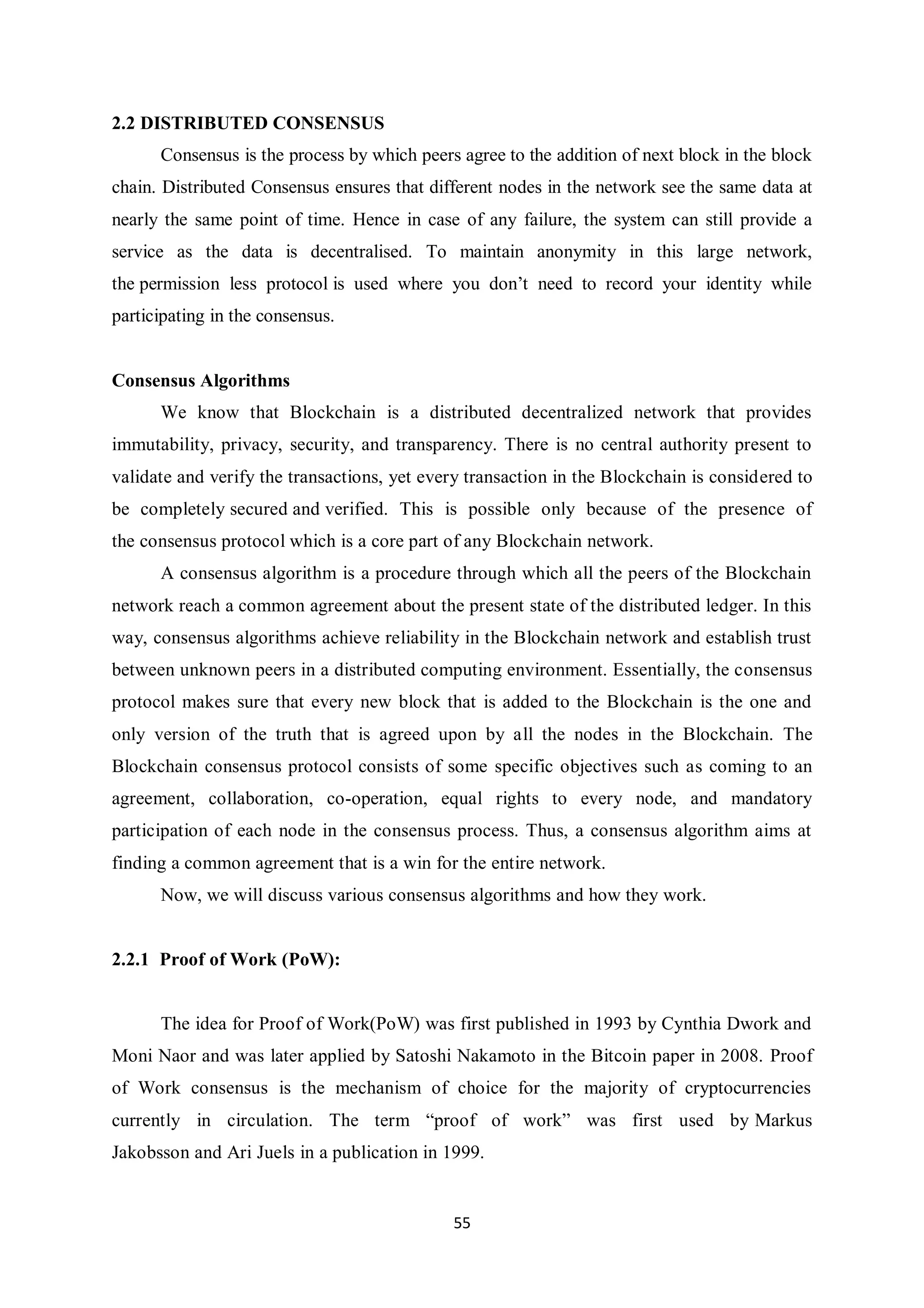 55 2.2 DISTRIBUTED CONSENSUS Consensus is the process by which peers agree to the addition of next block in the block chain. Distributed Consensus ensures that different nodes in the network see the same data at nearly the same point of time. Hence in case of any failure, the system can still provide a service as the data is decentralised. To maintain anonymity in this large network, the permission less protocol is used where you don’t need to record your identity while participating in the consensus. Consensus Algorithms We know that Blockchain is a distributed decentralized network that provides immutability, privacy, security, and transparency. There is no central authority present to validate and verify the transactions, yet every transaction in the Blockchain is considered to be completely secured and verified. This is possible only because of the presence of the consensus protocol which is a core part of any Blockchain network. A consensus algorithm is a procedure through which all the peers of the Blockchain network reach a common agreement about the present state of the distributed ledger. In this way, consensus algorithms achieve reliability in the Blockchain network and establish trust between unknown peers in a distributed computing environment. Essentially, the consensus protocol makes sure that every new block that is added to the Blockchain is the one and only version of the truth that is agreed upon by all the nodes in the Blockchain. The Blockchain consensus protocol consists of some specific objectives such as coming to an agreement, collaboration, co-operation, equal rights to every node, and mandatory participation of each node in the consensus process. Thus, a consensus algorithm aims at finding a common agreement that is a win for the entire network. Now, we will discuss various consensus algorithms and how they work. 2.2.1 Proof of Work (PoW): The idea for Proof of Work(PoW) was first published in 1993 by Cynthia Dwork and Moni Naor and was later applied by Satoshi Nakamoto in the Bitcoin paper in 2008. Proof of Work consensus is the mechanism of choice for the majority of cryptocurrencies currently in circulation. The term “proof of work” was first used by Markus Jakobsson and Ari Juels in a publication in 1999. 