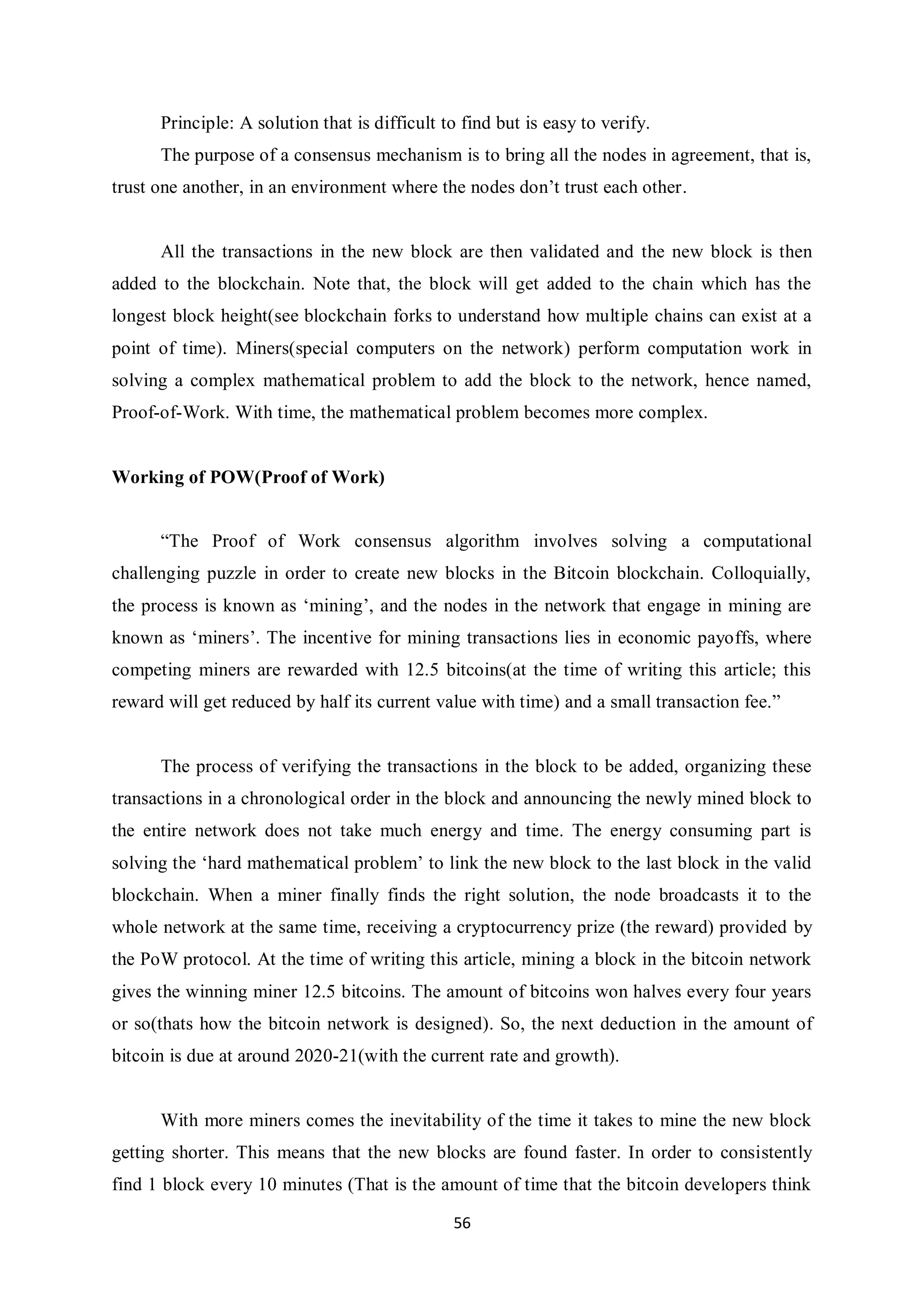 56 Principle: A solution that is difficult to find but is easy to verify. The purpose of a consensus mechanism is to bring all the nodes in agreement, that is, trust one another, in an environment where the nodes don’t trust each other. All the transactions in the new block are then validated and the new block is then added to the blockchain. Note that, the block will get added to the chain which has the longest block height(see blockchain forks to understand how multiple chains can exist at a point of time). Miners(special computers on the network) perform computation work in solving a complex mathematical problem to add the block to the network, hence named, Proof-of-Work. With time, the mathematical problem becomes more complex. Working of POW(Proof of Work) “The Proof of Work consensus algorithm involves solving a computational challenging puzzle in order to create new blocks in the Bitcoin blockchain. Colloquially, the process is known as ‘mining’, and the nodes in the network that engage in mining are known as ‘miners’. The incentive for mining transactions lies in economic payoffs, where competing miners are rewarded with 12.5 bitcoins(at the time of writing this article; this reward will get reduced by half its current value with time) and a small transaction fee.” The process of verifying the transactions in the block to be added, organizing these transactions in a chronological order in the block and announcing the newly mined block to the entire network does not take much energy and time. The energy consuming part is solving the ‘hard mathematical problem’ to link the new block to the last block in the valid blockchain. When a miner finally finds the right solution, the node broadcasts it to the whole network at the same time, receiving a cryptocurrency prize (the reward) provided by the PoW protocol. At the time of writing this article, mining a block in the bitcoin network gives the winning miner 12.5 bitcoins. The amount of bitcoins won halves every four years or so(thats how the bitcoin network is designed). So, the next deduction in the amount of bitcoin is due at around 2020-21(with the current rate and growth). With more miners comes the inevitability of the time it takes to mine the new block getting shorter. This means that the new blocks are found faster. In order to consistently find 1 block every 10 minutes (That is the amount of time that the bitcoin developers think 