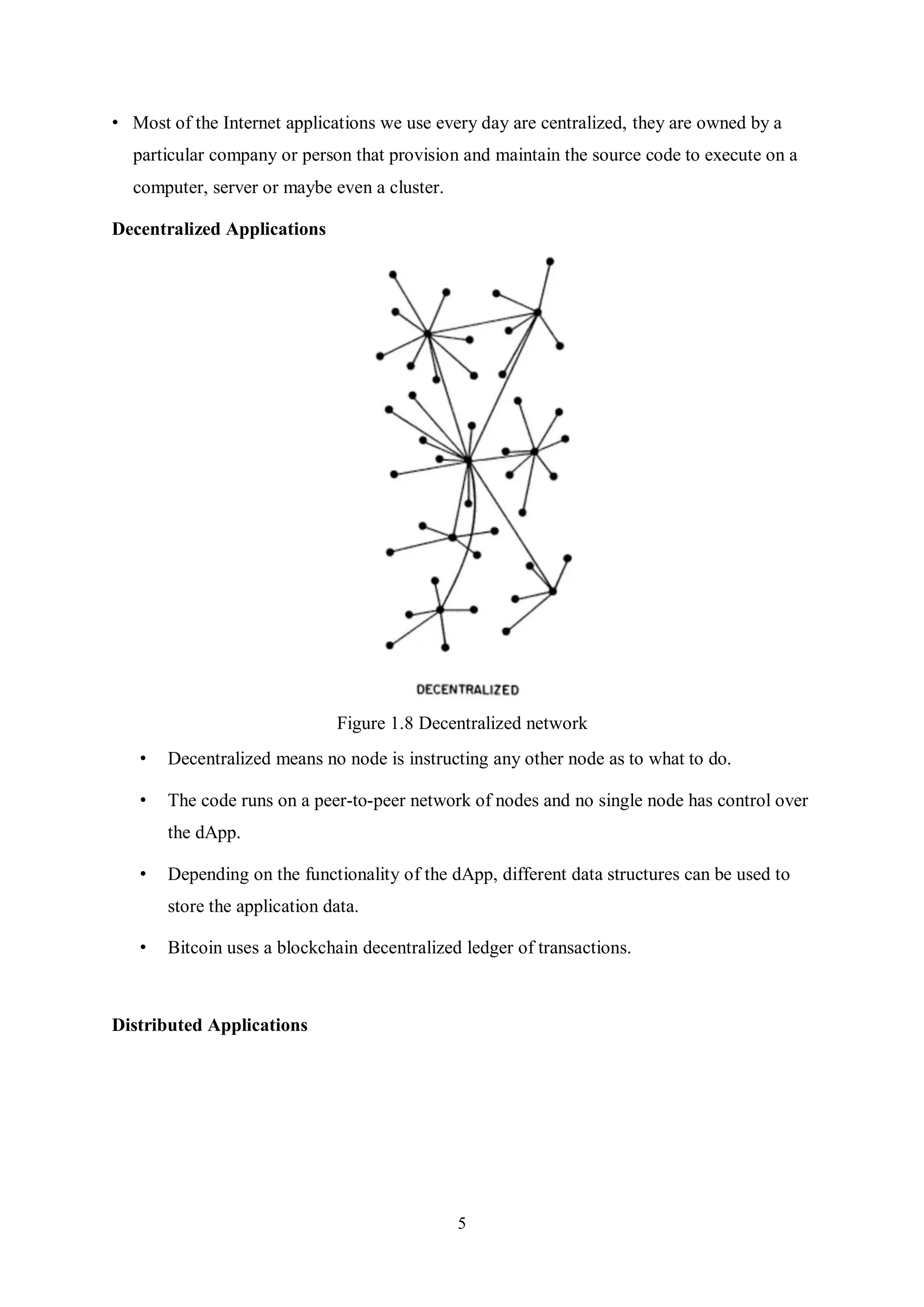 5 • Most of the Internet applications we use every day are centralized, they are owned by a particular company or person that provision and maintain the source code to execute on a computer, server or maybe even a cluster. Decentralized Applications Figure 1.8 Decentralized network • Decentralized means no node is instructing any other node as to what to do. • The code runs on a peer-to-peer network of nodes and no single node has control over the dApp. • Depending on the functionality of the dApp, different data structures can be used to store the application data. • Bitcoin uses a blockchain decentralized ledger of transactions. Distributed Applications 