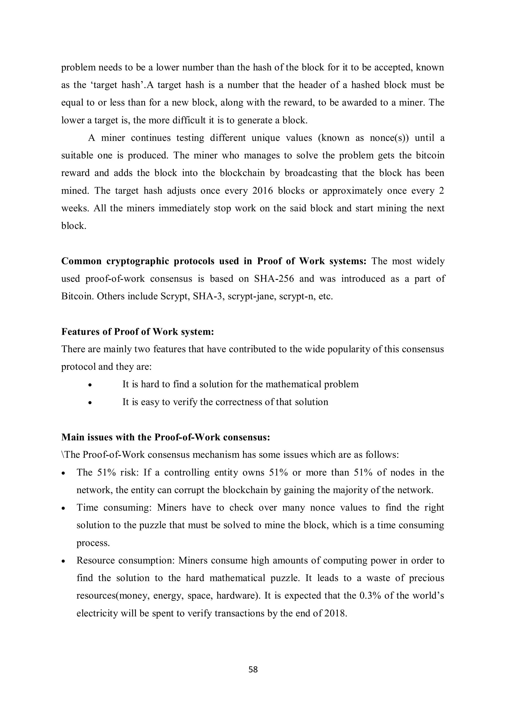58 problem needs to be a lower number than the hash of the block for it to be accepted, known as the ‘target hash’.A target hash is a number that the header of a hashed block must be equal to or less than for a new block, along with the reward, to be awarded to a miner. The lower a target is, the more difficult it is to generate a block. A miner continues testing different unique values (known as nonce(s)) until a suitable one is produced. The miner who manages to solve the problem gets the bitcoin reward and adds the block into the blockchain by broadcasting that the block has been mined. The target hash adjusts once every 2016 blocks or approximately once every 2 weeks. All the miners immediately stop work on the said block and start mining the next block. Common cryptographic protocols used in Proof of Work systems: The most widely used proof-of-work consensus is based on SHA-256 and was introduced as a part of Bitcoin. Others include Scrypt, SHA-3, scrypt-jane, scrypt-n, etc. Features of Proof of Work system: There are mainly two features that have contributed to the wide popularity of this consensus protocol and they are:  It is hard to find a solution for the mathematical problem  It is easy to verify the correctness of that solution Main issues with the Proof-of-Work consensus: The Proof-of-Work consensus mechanism has some issues which are as follows:  The 51% risk: If a controlling entity owns 51% or more than 51% of nodes in the network, the entity can corrupt the blockchain by gaining the majority of the network.  Time consuming: Miners have to check over many nonce values to find the right solution to the puzzle that must be solved to mine the block, which is a time consuming process.  Resource consumption: Miners consume high amounts of computing power in order to find the solution to the hard mathematical puzzle. It leads to a waste of precious resources(money, energy, space, hardware). It is expected that the 0.3% of the world’s electricity will be spent to verify transactions by the end of 2018. 