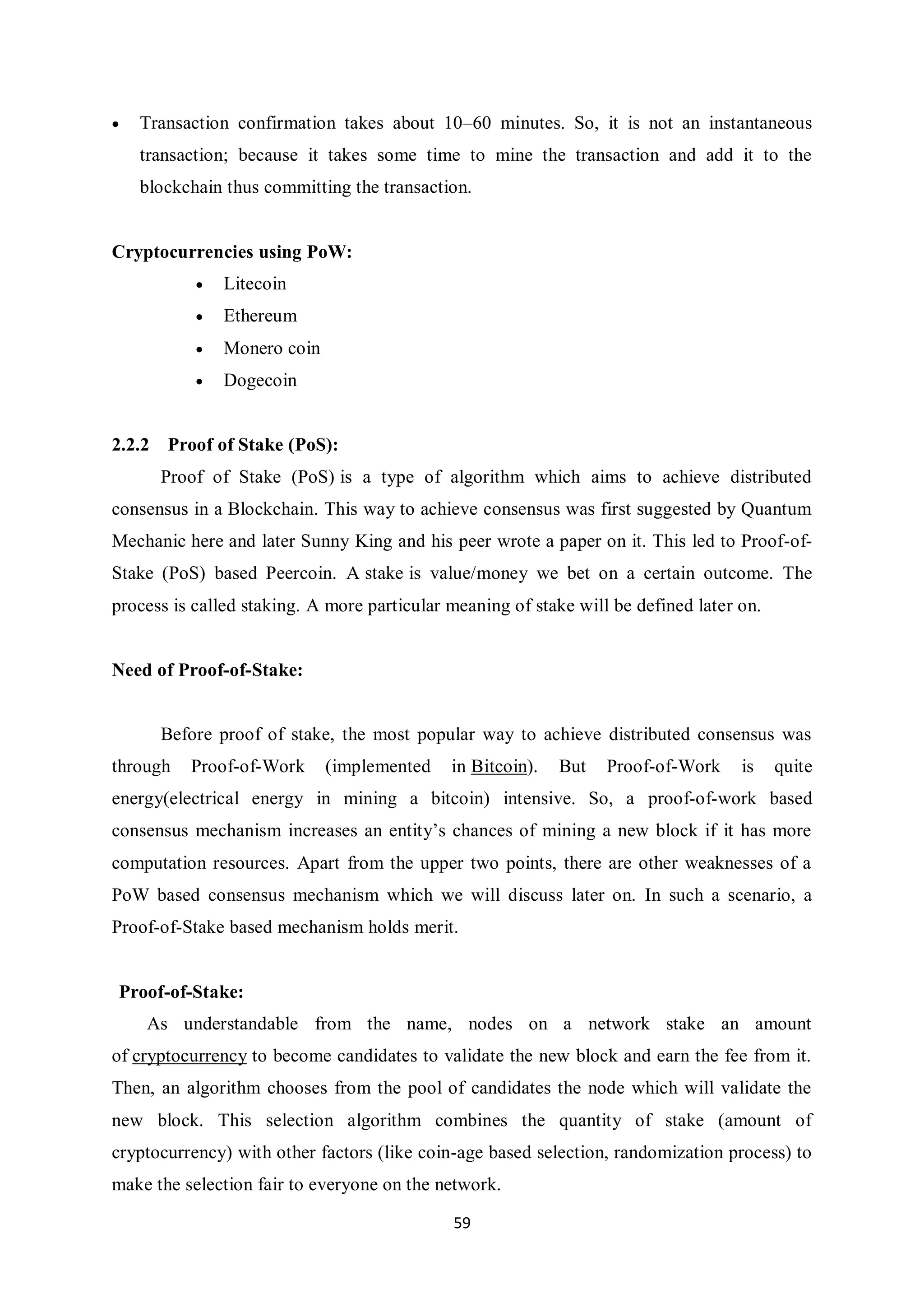 59  Transaction confirmation takes about 10–60 minutes. So, it is not an instantaneous transaction; because it takes some time to mine the transaction and add it to the blockchain thus committing the transaction. Cryptocurrencies using PoW:  Litecoin  Ethereum  Monero coin  Dogecoin 2.2.2 Proof of Stake (PoS): Proof of Stake (PoS) is a type of algorithm which aims to achieve distributed consensus in a Blockchain. This way to achieve consensus was first suggested by Quantum Mechanic here and later Sunny King and his peer wrote a paper on it. This led to Proof-of- Stake (PoS) based Peercoin. A stake is value/money we bet on a certain outcome. The process is called staking. A more particular meaning of stake will be defined later on. Need of Proof-of-Stake: Before proof of stake, the most popular way to achieve distributed consensus was through Proof-of-Work (implemented in Bitcoin). But Proof-of-Work is quite energy(electrical energy in mining a bitcoin) intensive. So, a proof-of-work based consensus mechanism increases an entity’s chances of mining a new block if it has more computation resources. Apart from the upper two points, there are other weaknesses of a PoW based consensus mechanism which we will discuss later on. In such a scenario, a Proof-of-Stake based mechanism holds merit. Proof-of-Stake: As understandable from the name, nodes on a network stake an amount of cryptocurrency to become candidates to validate the new block and earn the fee from it. Then, an algorithm chooses from the pool of candidates the node which will validate the new block. This selection algorithm combines the quantity of stake (amount of cryptocurrency) with other factors (like coin-age based selection, randomization process) to make the selection fair to everyone on the network. 