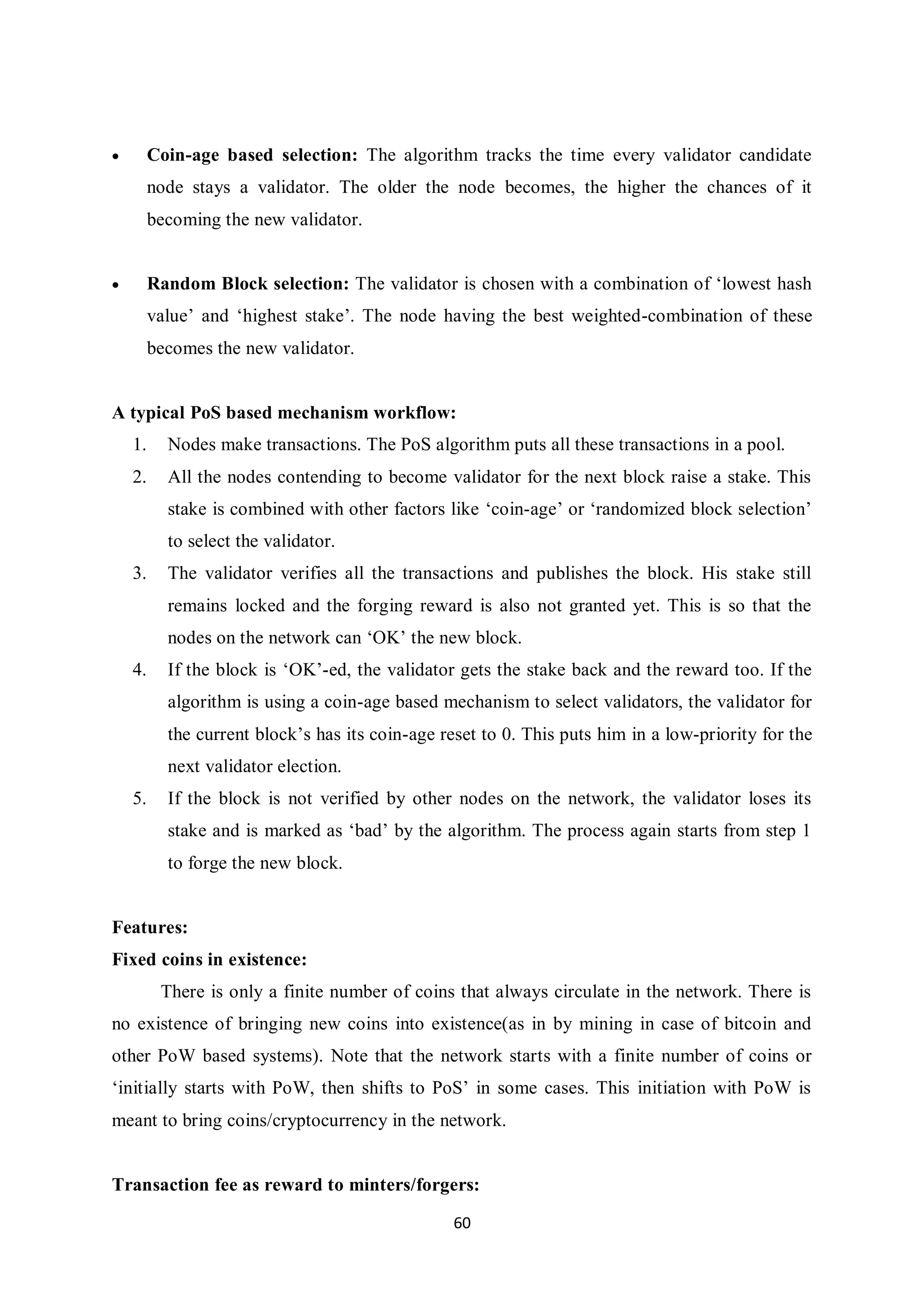 60  Coin-age based selection: The algorithm tracks the time every validator candidate node stays a validator. The older the node becomes, the higher the chances of it becoming the new validator.  Random Block selection: The validator is chosen with a combination of ‘lowest hash value’ and ‘highest stake’. The node having the best weighted-combination of these becomes the new validator. A typical PoS based mechanism workflow: 1. Nodes make transactions. The PoS algorithm puts all these transactions in a pool. 2. All the nodes contending to become validator for the next block raise a stake. This stake is combined with other factors like ‘coin-age’ or ‘randomized block selection’ to select the validator. 3. The validator verifies all the transactions and publishes the block. His stake still remains locked and the forging reward is also not granted yet. This is so that the nodes on the network can ‘OK’ the new block. 4. If the block is ‘OK’-ed, the validator gets the stake back and the reward too. If the algorithm is using a coin-age based mechanism to select validators, the validator for the current block’s has its coin-age reset to 0. This puts him in a low-priority for the next validator election. 5. If the block is not verified by other nodes on the network, the validator loses its stake and is marked as ‘bad’ by the algorithm. The process again starts from step 1 to forge the new block. Features: Fixed coins in existence: There is only a finite number of coins that always circulate in the network. There is no existence of bringing new coins into existence(as in by mining in case of bitcoin and other PoW based systems). Note that the network starts with a finite number of coins or ‘initially starts with PoW, then shifts to PoS’ in some cases. This initiation with PoW is meant to bring coins/cryptocurrency in the network. Transaction fee as reward to minters/forgers: 
