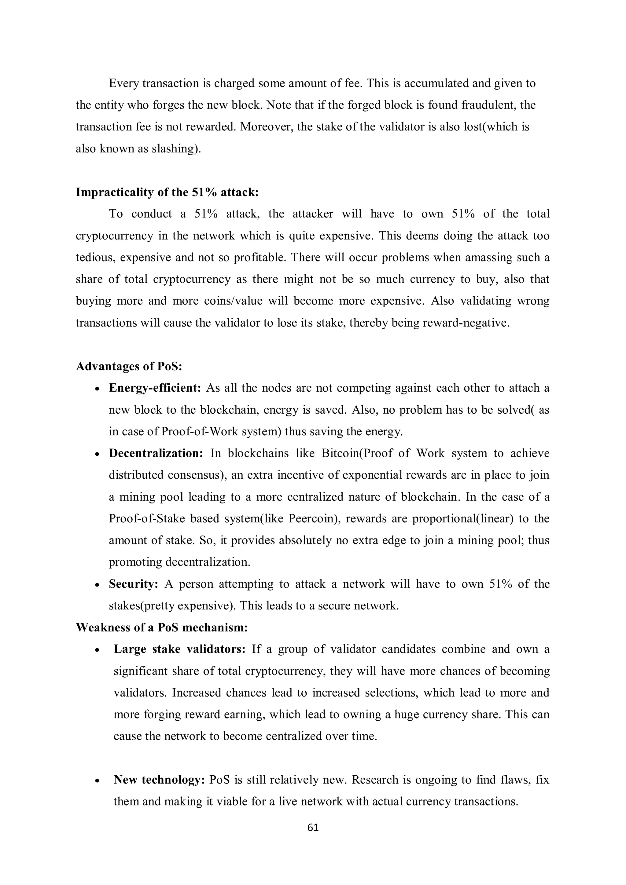 61 Every transaction is charged some amount of fee. This is accumulated and given to the entity who forges the new block. Note that if the forged block is found fraudulent, the transaction fee is not rewarded. Moreover, the stake of the validator is also lost(which is also known as slashing). Impracticality of the 51% attack: To conduct a 51% attack, the attacker will have to own 51% of the total cryptocurrency in the network which is quite expensive. This deems doing the attack too tedious, expensive and not so profitable. There will occur problems when amassing such a share of total cryptocurrency as there might not be so much currency to buy, also that buying more and more coins/value will become more expensive. Also validating wrong transactions will cause the validator to lose its stake, thereby being reward-negative. Advantages of PoS:  Energy-efficient: As all the nodes are not competing against each other to attach a new block to the blockchain, energy is saved. Also, no problem has to be solved( as in case of Proof-of-Work system) thus saving the energy.  Decentralization: In blockchains like Bitcoin(Proof of Work system to achieve distributed consensus), an extra incentive of exponential rewards are in place to join a mining pool leading to a more centralized nature of blockchain. In the case of a Proof-of-Stake based system(like Peercoin), rewards are proportional(linear) to the amount of stake. So, it provides absolutely no extra edge to join a mining pool; thus promoting decentralization.  Security: A person attempting to attack a network will have to own 51% of the stakes(pretty expensive). This leads to a secure network. Weakness of a PoS mechanism:  Large stake validators: If a group of validator candidates combine and own a significant share of total cryptocurrency, they will have more chances of becoming validators. Increased chances lead to increased selections, which lead to more and more forging reward earning, which lead to owning a huge currency share. This can cause the network to become centralized over time.  New technology: PoS is still relatively new. Research is ongoing to find flaws, fix them and making it viable for a live network with actual currency transactions. 
