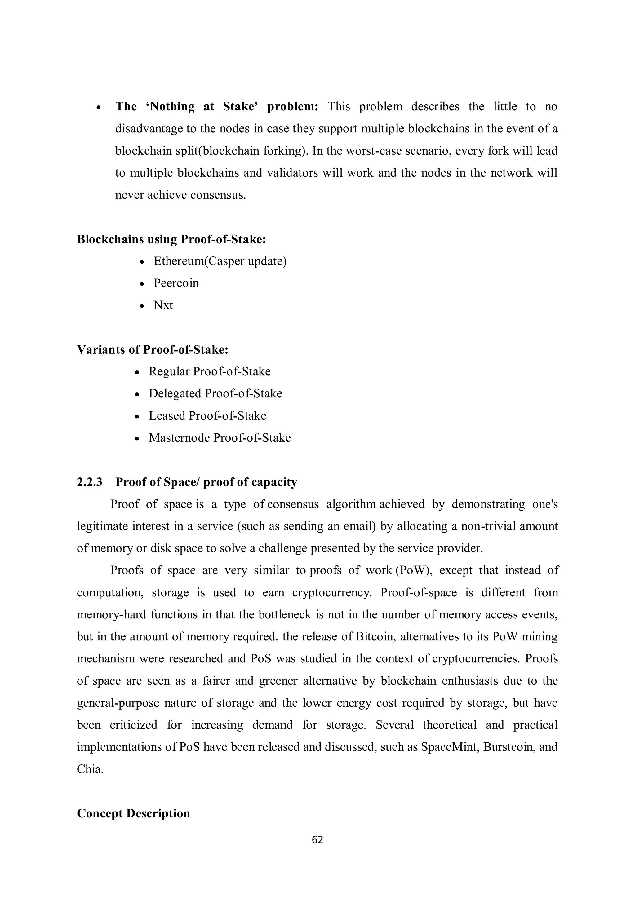62  The ‘Nothing at Stake’ problem: This problem describes the little to no disadvantage to the nodes in case they support multiple blockchains in the event of a blockchain split(blockchain forking). In the worst-case scenario, every fork will lead to multiple blockchains and validators will work and the nodes in the network will never achieve consensus. Blockchains using Proof-of-Stake:  Ethereum(Casper update)  Peercoin  Nxt Variants of Proof-of-Stake:  Regular Proof-of-Stake  Delegated Proof-of-Stake  Leased Proof-of-Stake  Masternode Proof-of-Stake 2.2.3 Proof of Space/ proof of capacity Proof of space is a type of consensus algorithm achieved by demonstrating one's legitimate interest in a service (such as sending an email) by allocating a non-trivial amount of memory or disk space to solve a challenge presented by the service provider. Proofs of space are very similar to proofs of work (PoW), except that instead of computation, storage is used to earn cryptocurrency. Proof-of-space is different from memory-hard functions in that the bottleneck is not in the number of memory access events, but in the amount of memory required. the release of Bitcoin, alternatives to its PoW mining mechanism were researched and PoS was studied in the context of cryptocurrencies. Proofs of space are seen as a fairer and greener alternative by blockchain enthusiasts due to the general-purpose nature of storage and the lower energy cost required by storage, but have been criticized for increasing demand for storage. Several theoretical and practical implementations of PoS have been released and discussed, such as SpaceMint, Burstcoin, and Chia. Concept Description 