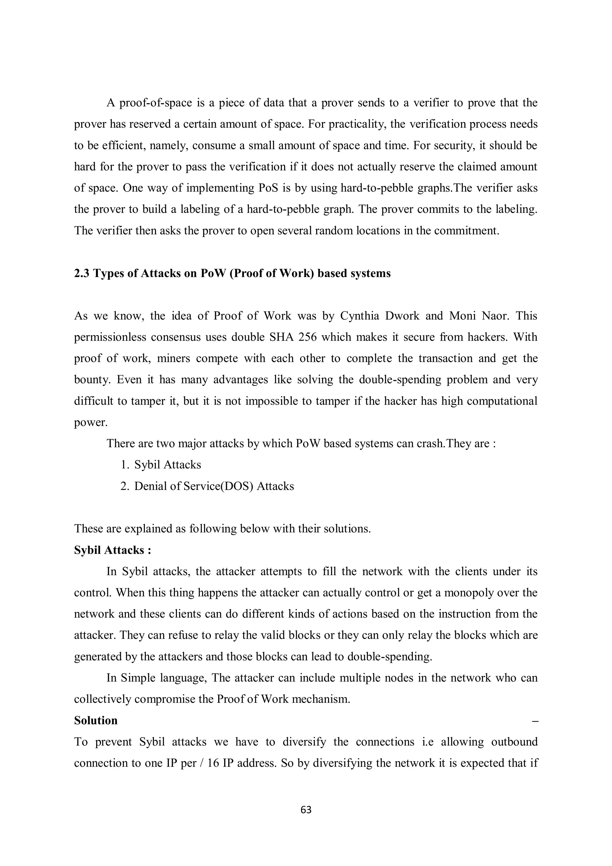 63 A proof-of-space is a piece of data that a prover sends to a verifier to prove that the prover has reserved a certain amount of space. For practicality, the verification process needs to be efficient, namely, consume a small amount of space and time. For security, it should be hard for the prover to pass the verification if it does not actually reserve the claimed amount of space. One way of implementing PoS is by using hard-to-pebble graphs.The verifier asks the prover to build a labeling of a hard-to-pebble graph. The prover commits to the labeling. The verifier then asks the prover to open several random locations in the commitment. 2.3 Types of Attacks on PoW (Proof of Work) based systems As we know, the idea of Proof of Work was by Cynthia Dwork and Moni Naor. This permissionless consensus uses double SHA 256 which makes it secure from hackers. With proof of work, miners compete with each other to complete the transaction and get the bounty. Even it has many advantages like solving the double-spending problem and very difficult to tamper it, but it is not impossible to tamper if the hacker has high computational power. There are two major attacks by which PoW based systems can crash.They are : 1. Sybil Attacks 2. Denial of Service(DOS) Attacks These are explained as following below with their solutions. Sybil Attacks : In Sybil attacks, the attacker attempts to fill the network with the clients under its control. When this thing happens the attacker can actually control or get a monopoly over the network and these clients can do different kinds of actions based on the instruction from the attacker. They can refuse to relay the valid blocks or they can only relay the blocks which are generated by the attackers and those blocks can lead to double-spending. In Simple language, The attacker can include multiple nodes in the network who can collectively compromise the Proof of Work mechanism. Solution – To prevent Sybil attacks we have to diversify the connections i.e allowing outbound connection to one IP per / 16 IP address. So by diversifying the network it is expected that if 