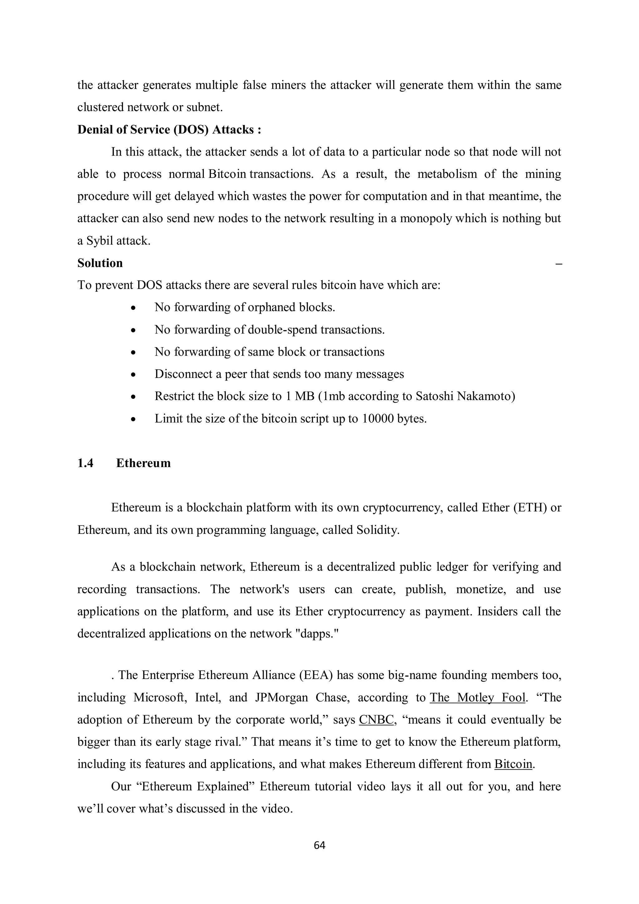 64 the attacker generates multiple false miners the attacker will generate them within the same clustered network or subnet. Denial of Service (DOS) Attacks : In this attack, the attacker sends a lot of data to a particular node so that node will not able to process normal Bitcoin transactions. As a result, the metabolism of the mining procedure will get delayed which wastes the power for computation and in that meantime, the attacker can also send new nodes to the network resulting in a monopoly which is nothing but a Sybil attack. Solution – To prevent DOS attacks there are several rules bitcoin have which are:  No forwarding of orphaned blocks.  No forwarding of double-spend transactions.  No forwarding of same block or transactions  Disconnect a peer that sends too many messages  Restrict the block size to 1 MB (1mb according to Satoshi Nakamoto)  Limit the size of the bitcoin script up to 10000 bytes. 1.4 Ethereum Ethereum is a blockchain platform with its own cryptocurrency, called Ether (ETH) or Ethereum, and its own programming language, called Solidity. As a blockchain network, Ethereum is a decentralized public ledger for verifying and recording transactions. The network's users can create, publish, monetize, and use applications on the platform, and use its Ether cryptocurrency as payment. Insiders call the decentralized applications on the network "dapps." . The Enterprise Ethereum Alliance (EEA) has some big-name founding members too, including Microsoft, Intel, and JPMorgan Chase, according to The Motley Fool. “The adoption of Ethereum by the corporate world,” says CNBC, “means it could eventually be bigger than its early stage rival.” That means it’s time to get to know the Ethereum platform, including its features and applications, and what makes Ethereum different from Bitcoin. Our “Ethereum Explained” Ethereum tutorial video lays it all out for you, and here we’ll cover what’s discussed in the video. 