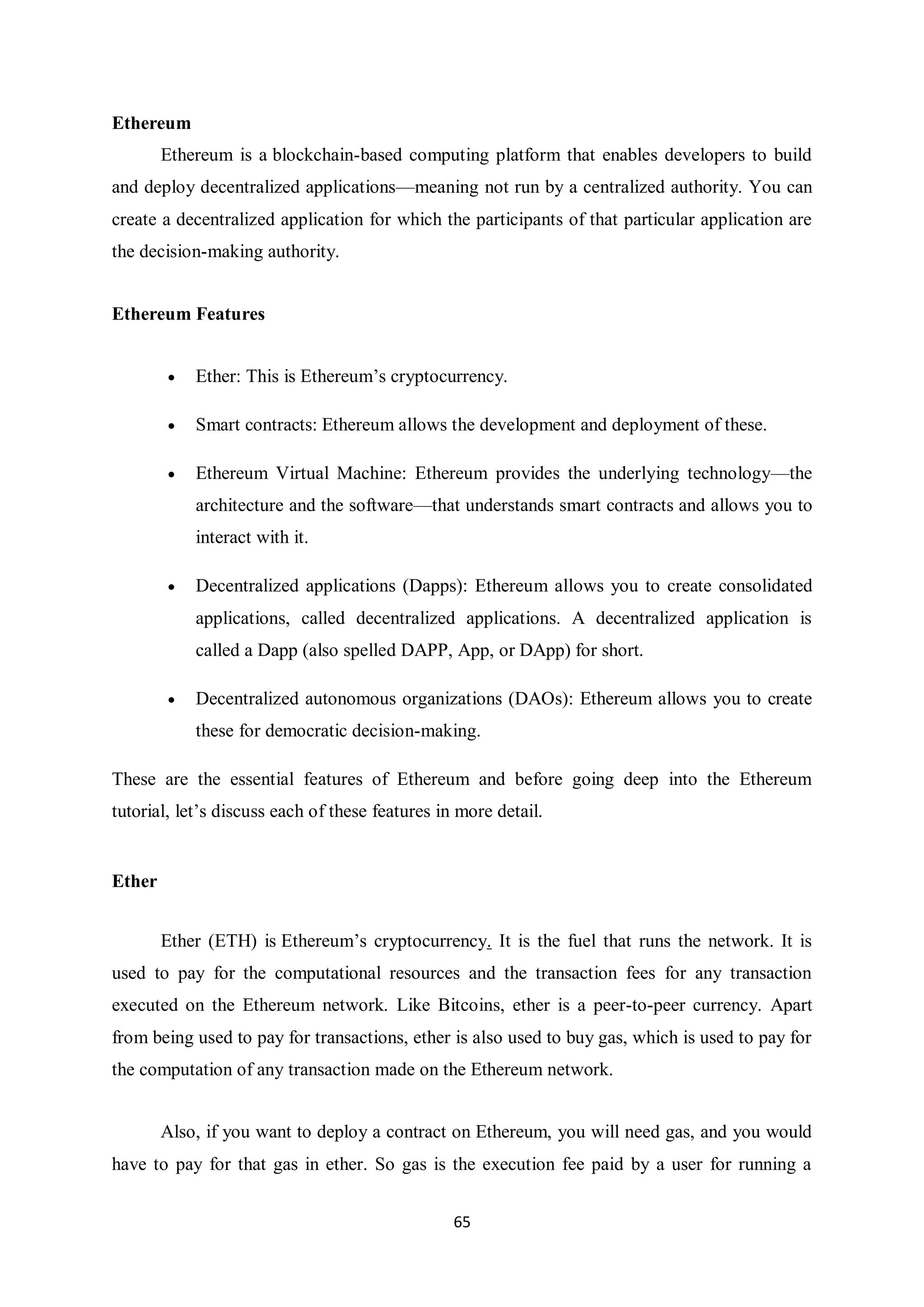 65 Ethereum Ethereum is a blockchain-based computing platform that enables developers to build and deploy decentralized applications—meaning not run by a centralized authority. You can create a decentralized application for which the participants of that particular application are the decision-making authority. Ethereum Features  Ether: This is Ethereum’s cryptocurrency.  Smart contracts: Ethereum allows the development and deployment of these.  Ethereum Virtual Machine: Ethereum provides the underlying technology—the architecture and the software—that understands smart contracts and allows you to interact with it.  Decentralized applications (Dapps): Ethereum allows you to create consolidated applications, called decentralized applications. A decentralized application is called a Dapp (also spelled DAPP, App, or DApp) for short.  Decentralized autonomous organizations (DAOs): Ethereum allows you to create these for democratic decision-making. These are the essential features of Ethereum and before going deep into the Ethereum tutorial, let’s discuss each of these features in more detail. Ether Ether (ETH) is Ethereum’s cryptocurrency. It is the fuel that runs the network. It is used to pay for the computational resources and the transaction fees for any transaction executed on the Ethereum network. Like Bitcoins, ether is a peer-to-peer currency. Apart from being used to pay for transactions, ether is also used to buy gas, which is used to pay for the computation of any transaction made on the Ethereum network. Also, if you want to deploy a contract on Ethereum, you will need gas, and you would have to pay for that gas in ether. So gas is the execution fee paid by a user for running a 