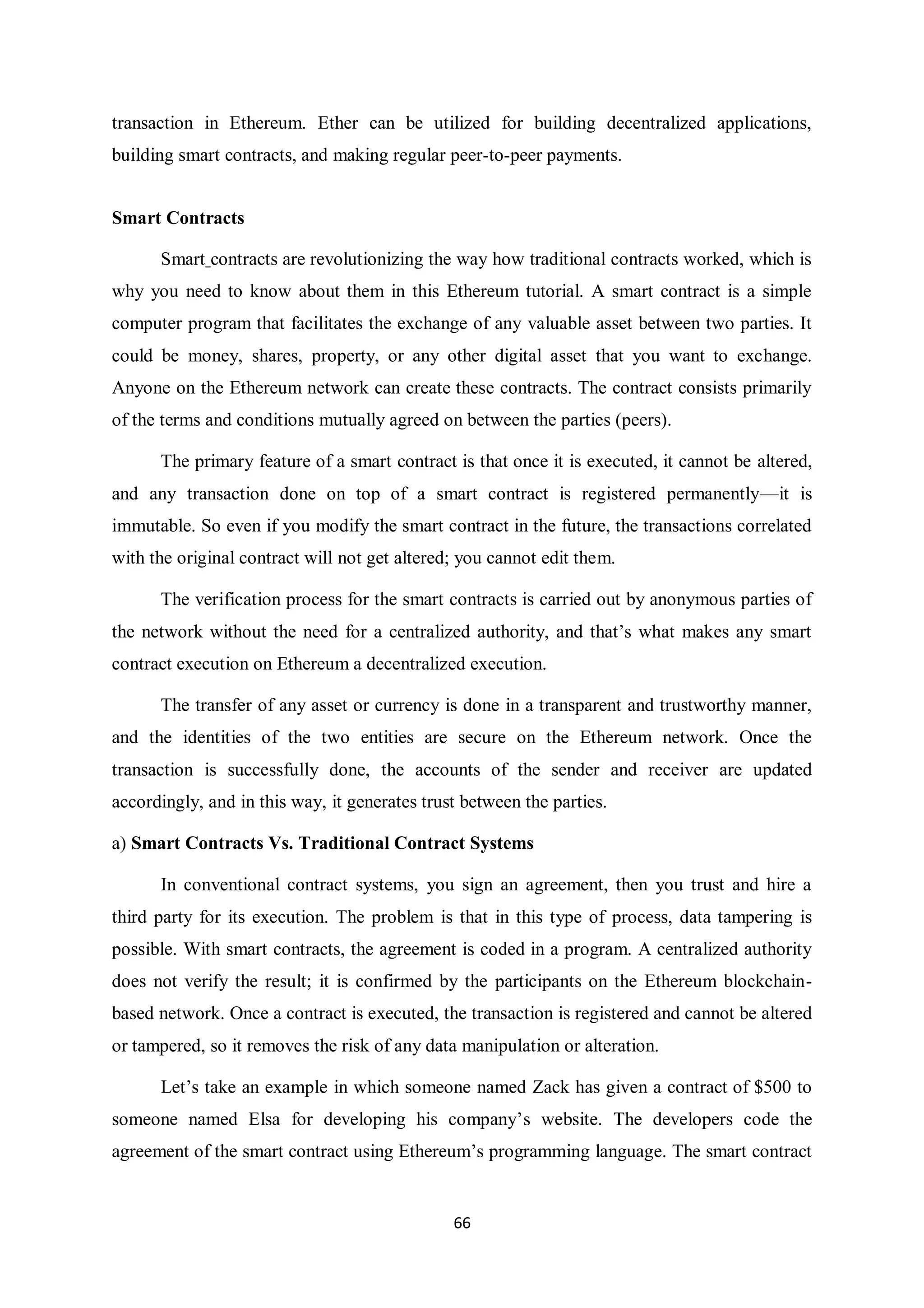 66 transaction in Ethereum. Ether can be utilized for building decentralized applications, building smart contracts, and making regular peer-to-peer payments. Smart Contracts Smart contracts are revolutionizing the way how traditional contracts worked, which is why you need to know about them in this Ethereum tutorial. A smart contract is a simple computer program that facilitates the exchange of any valuable asset between two parties. It could be money, shares, property, or any other digital asset that you want to exchange. Anyone on the Ethereum network can create these contracts. The contract consists primarily of the terms and conditions mutually agreed on between the parties (peers). The primary feature of a smart contract is that once it is executed, it cannot be altered, and any transaction done on top of a smart contract is registered permanently—it is immutable. So even if you modify the smart contract in the future, the transactions correlated with the original contract will not get altered; you cannot edit them. The verification process for the smart contracts is carried out by anonymous parties of the network without the need for a centralized authority, and that’s what makes any smart contract execution on Ethereum a decentralized execution. The transfer of any asset or currency is done in a transparent and trustworthy manner, and the identities of the two entities are secure on the Ethereum network. Once the transaction is successfully done, the accounts of the sender and receiver are updated accordingly, and in this way, it generates trust between the parties. a) Smart Contracts Vs. Traditional Contract Systems In conventional contract systems, you sign an agreement, then you trust and hire a third party for its execution. The problem is that in this type of process, data tampering is possible. With smart contracts, the agreement is coded in a program. A centralized authority does not verify the result; it is confirmed by the participants on the Ethereum blockchain- based network. Once a contract is executed, the transaction is registered and cannot be altered or tampered, so it removes the risk of any data manipulation or alteration. Let’s take an example in which someone named Zack has given a contract of $500 to someone named Elsa for developing his company’s website. The developers code the agreement of the smart contract using Ethereum’s programming language. The smart contract 