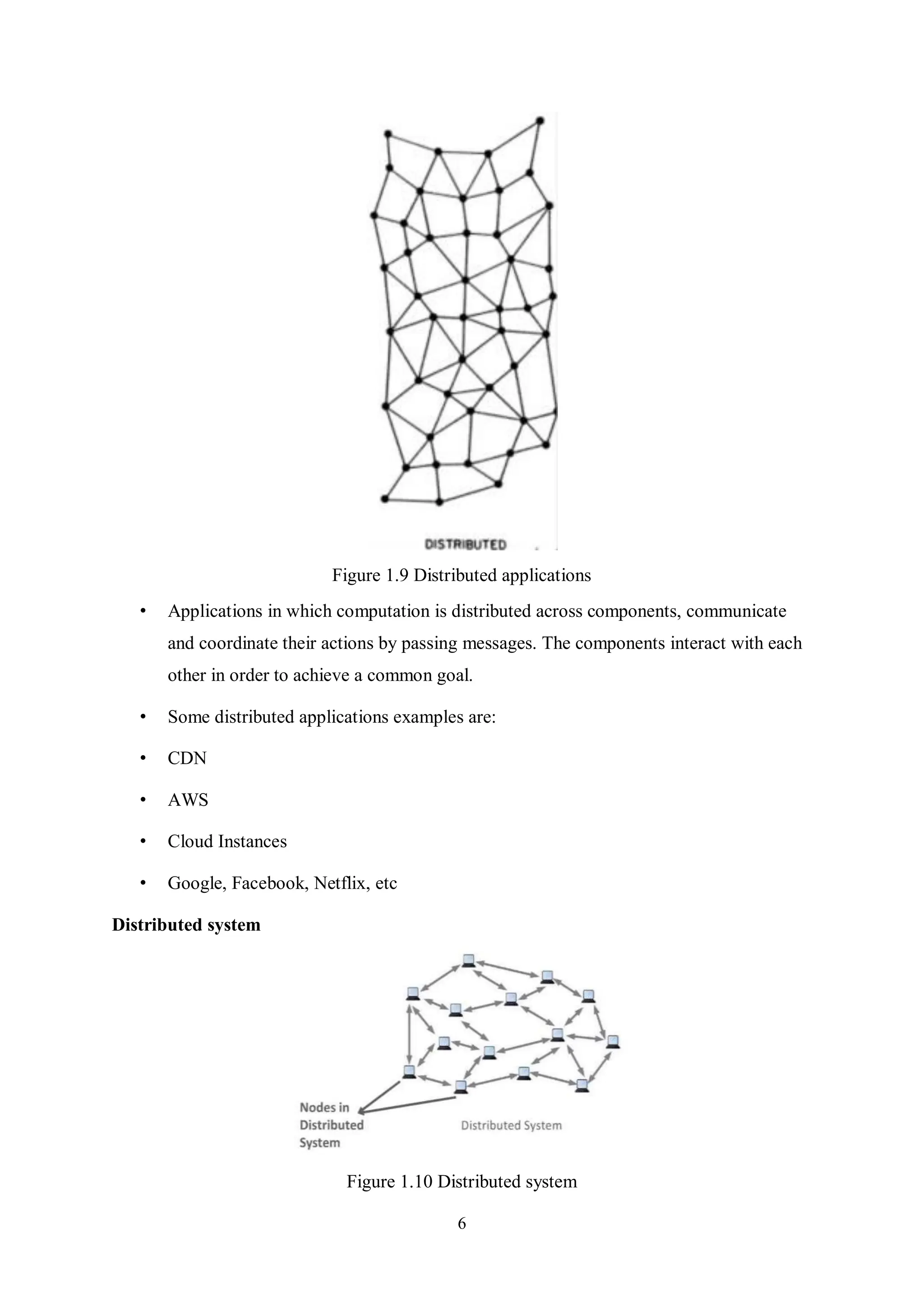 6 Figure 1.9 Distributed applications • Applications in which computation is distributed across components, communicate and coordinate their actions by passing messages. The components interact with each other in order to achieve a common goal. • Some distributed applications examples are: • CDN • AWS • Cloud Instances • Google, Facebook, Netflix, etc Distributed system Figure 1.10 Distributed system 
