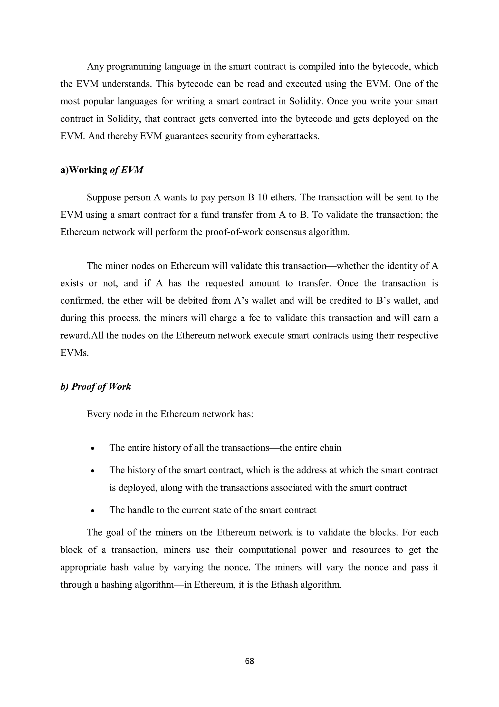 68 Any programming language in the smart contract is compiled into the bytecode, which the EVM understands. This bytecode can be read and executed using the EVM. One of the most popular languages for writing a smart contract in Solidity. Once you write your smart contract in Solidity, that contract gets converted into the bytecode and gets deployed on the EVM. And thereby EVM guarantees security from cyberattacks. a)Working of EVM Suppose person A wants to pay person B 10 ethers. The transaction will be sent to the EVM using a smart contract for a fund transfer from A to B. To validate the transaction; the Ethereum network will perform the proof-of-work consensus algorithm. The miner nodes on Ethereum will validate this transaction—whether the identity of A exists or not, and if A has the requested amount to transfer. Once the transaction is confirmed, the ether will be debited from A’s wallet and will be credited to B’s wallet, and during this process, the miners will charge a fee to validate this transaction and will earn a reward.All the nodes on the Ethereum network execute smart contracts using their respective EVMs. b) Proof of Work Every node in the Ethereum network has:  The entire history of all the transactions—the entire chain  The history of the smart contract, which is the address at which the smart contract is deployed, along with the transactions associated with the smart contract  The handle to the current state of the smart contract The goal of the miners on the Ethereum network is to validate the blocks. For each block of a transaction, miners use their computational power and resources to get the appropriate hash value by varying the nonce. The miners will vary the nonce and pass it through a hashing algorithm—in Ethereum, it is the Ethash algorithm. 