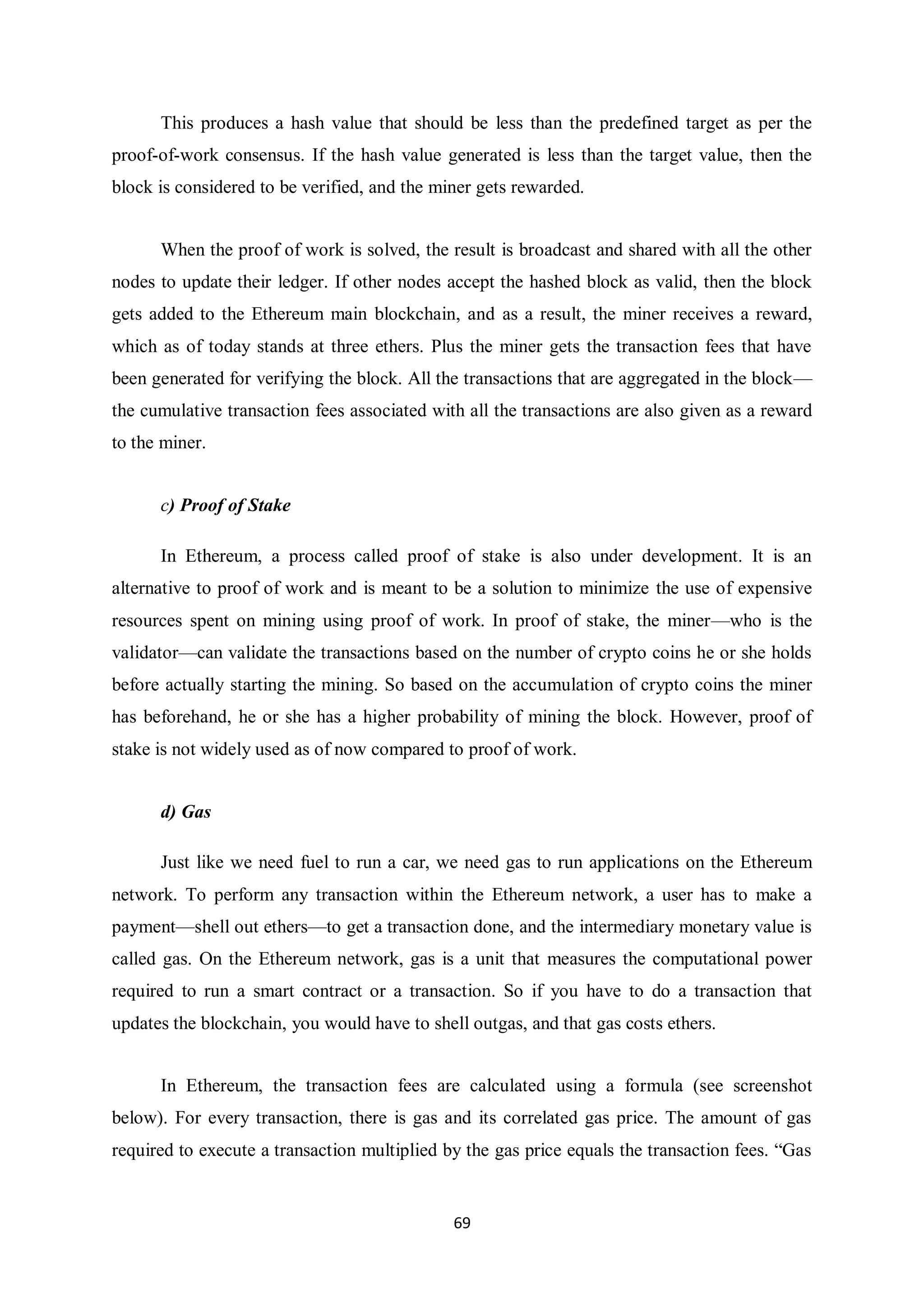 69 This produces a hash value that should be less than the predefined target as per the proof-of-work consensus. If the hash value generated is less than the target value, then the block is considered to be verified, and the miner gets rewarded. When the proof of work is solved, the result is broadcast and shared with all the other nodes to update their ledger. If other nodes accept the hashed block as valid, then the block gets added to the Ethereum main blockchain, and as a result, the miner receives a reward, which as of today stands at three ethers. Plus the miner gets the transaction fees that have been generated for verifying the block. All the transactions that are aggregated in the block— the cumulative transaction fees associated with all the transactions are also given as a reward to the miner. c) Proof of Stake In Ethereum, a process called proof of stake is also under development. It is an alternative to proof of work and is meant to be a solution to minimize the use of expensive resources spent on mining using proof of work. In proof of stake, the miner—who is the validator—can validate the transactions based on the number of crypto coins he or she holds before actually starting the mining. So based on the accumulation of crypto coins the miner has beforehand, he or she has a higher probability of mining the block. However, proof of stake is not widely used as of now compared to proof of work. d) Gas Just like we need fuel to run a car, we need gas to run applications on the Ethereum network. To perform any transaction within the Ethereum network, a user has to make a payment—shell out ethers—to get a transaction done, and the intermediary monetary value is called gas. On the Ethereum network, gas is a unit that measures the computational power required to run a smart contract or a transaction. So if you have to do a transaction that updates the blockchain, you would have to shell outgas, and that gas costs ethers. In Ethereum, the transaction fees are calculated using a formula (see screenshot below). For every transaction, there is gas and its correlated gas price. The amount of gas required to execute a transaction multiplied by the gas price equals the transaction fees. “Gas 