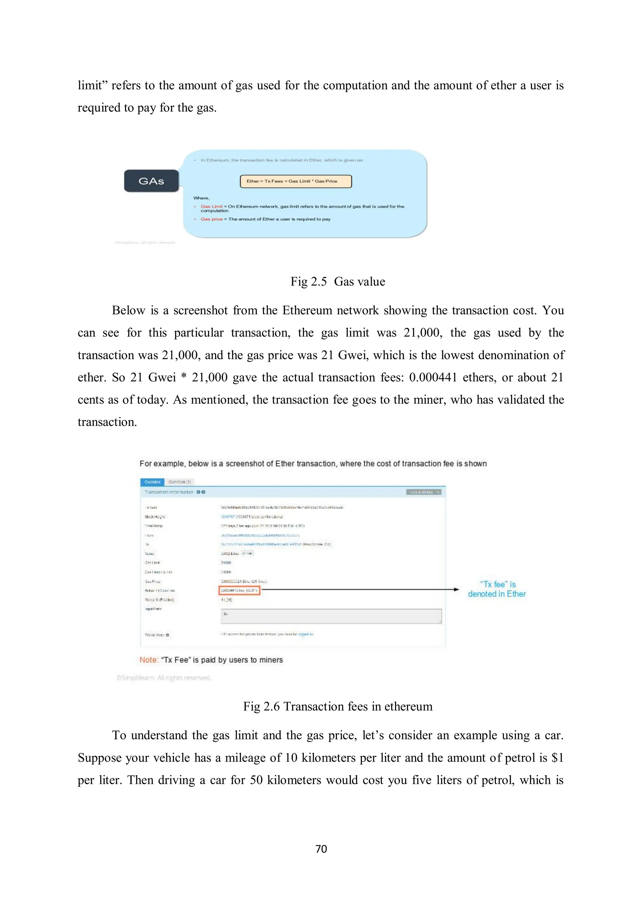 70 limit” refers to the amount of gas used for the computation and the amount of ether a user is required to pay for the gas. Fig 2.5 Gas value Below is a screenshot from the Ethereum network showing the transaction cost. You can see for this particular transaction, the gas limit was 21,000, the gas used by the transaction was 21,000, and the gas price was 21 Gwei, which is the lowest denomination of ether. So 21 Gwei * 21,000 gave the actual transaction fees: 0.000441 ethers, or about 21 cents as of today. As mentioned, the transaction fee goes to the miner, who has validated the transaction. Fig 2.6 Transaction fees in ethereum To understand the gas limit and the gas price, let’s consider an example using a car. Suppose your vehicle has a mileage of 10 kilometers per liter and the amount of petrol is $1 per liter. Then driving a car for 50 kilometers would cost you five liters of petrol, which is 