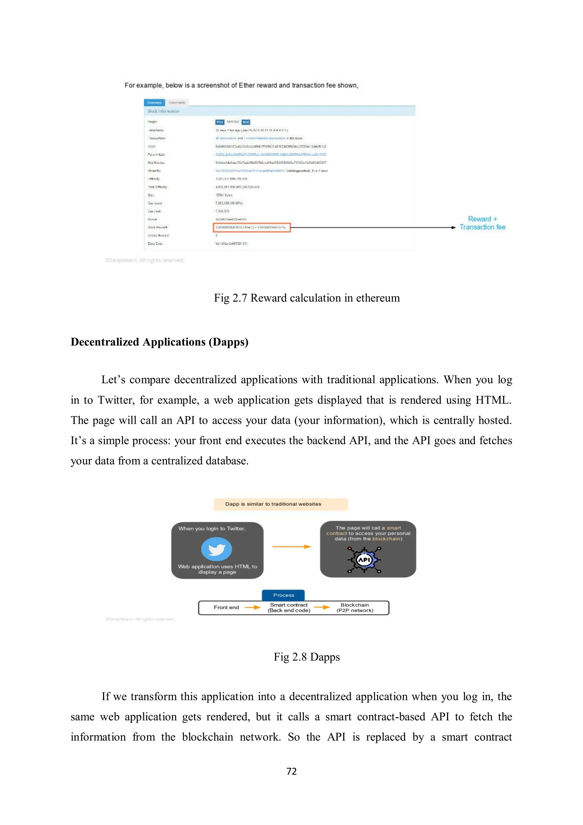 72 Fig 2.7 Reward calculation in ethereum Decentralized Applications (Dapps) Let’s compare decentralized applications with traditional applications. When you log in to Twitter, for example, a web application gets displayed that is rendered using HTML. The page will call an API to access your data (your information), which is centrally hosted. It’s a simple process: your front end executes the backend API, and the API goes and fetches your data from a centralized database. Fig 2.8 Dapps If we transform this application into a decentralized application when you log in, the same web application gets rendered, but it calls a smart contract-based API to fetch the information from the blockchain network. So the API is replaced by a smart contract 