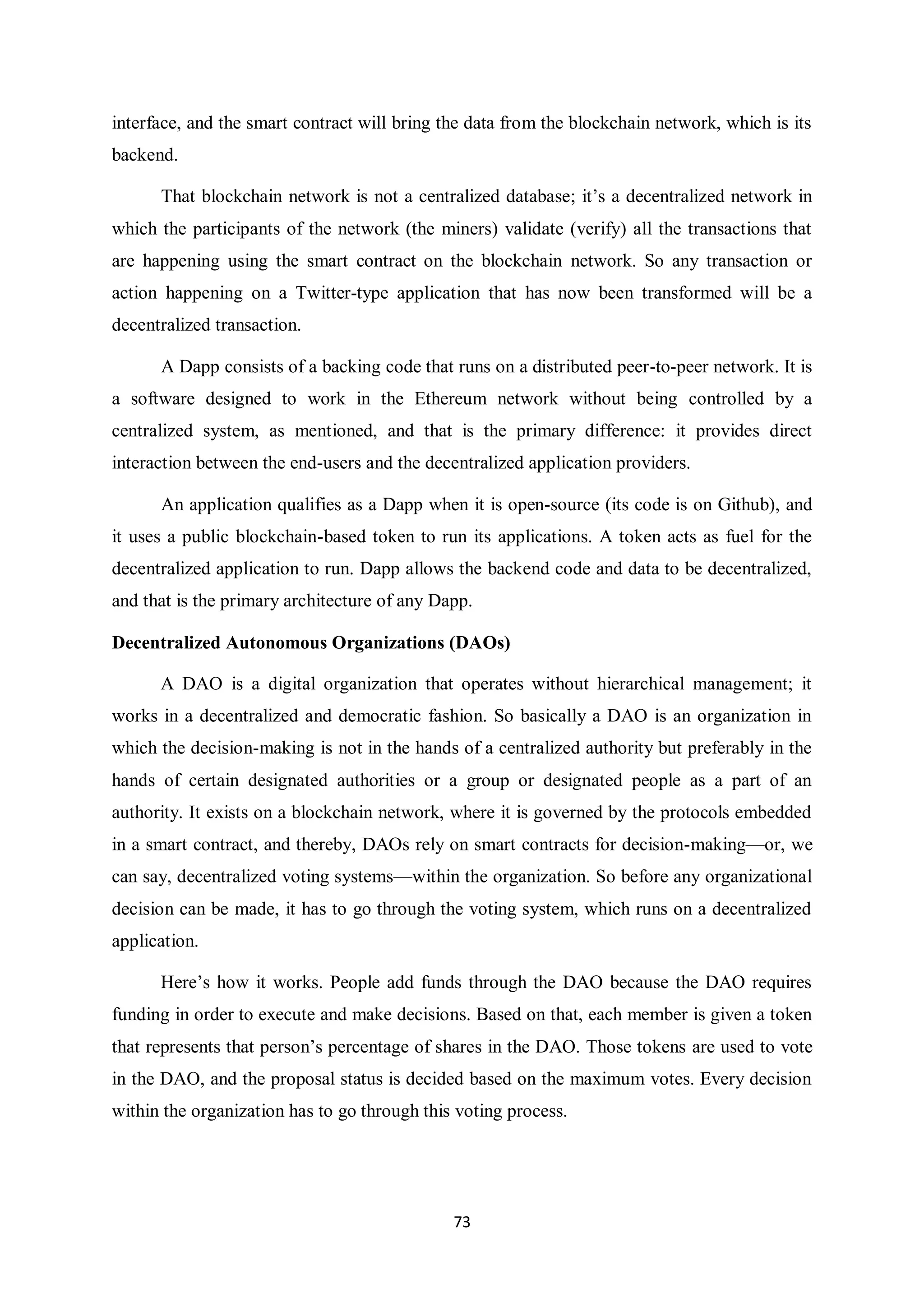 73 interface, and the smart contract will bring the data from the blockchain network, which is its backend. That blockchain network is not a centralized database; it’s a decentralized network in which the participants of the network (the miners) validate (verify) all the transactions that are happening using the smart contract on the blockchain network. So any transaction or action happening on a Twitter-type application that has now been transformed will be a decentralized transaction. A Dapp consists of a backing code that runs on a distributed peer-to-peer network. It is a software designed to work in the Ethereum network without being controlled by a centralized system, as mentioned, and that is the primary difference: it provides direct interaction between the end-users and the decentralized application providers. An application qualifies as a Dapp when it is open-source (its code is on Github), and it uses a public blockchain-based token to run its applications. A token acts as fuel for the decentralized application to run. Dapp allows the backend code and data to be decentralized, and that is the primary architecture of any Dapp. Decentralized Autonomous Organizations (DAOs) A DAO is a digital organization that operates without hierarchical management; it works in a decentralized and democratic fashion. So basically a DAO is an organization in which the decision-making is not in the hands of a centralized authority but preferably in the hands of certain designated authorities or a group or designated people as a part of an authority. It exists on a blockchain network, where it is governed by the protocols embedded in a smart contract, and thereby, DAOs rely on smart contracts for decision-making—or, we can say, decentralized voting systems—within the organization. So before any organizational decision can be made, it has to go through the voting system, which runs on a decentralized application. Here’s how it works. People add funds through the DAO because the DAO requires funding in order to execute and make decisions. Based on that, each member is given a token that represents that person’s percentage of shares in the DAO. Those tokens are used to vote in the DAO, and the proposal status is decided based on the maximum votes. Every decision within the organization has to go through this voting process. 