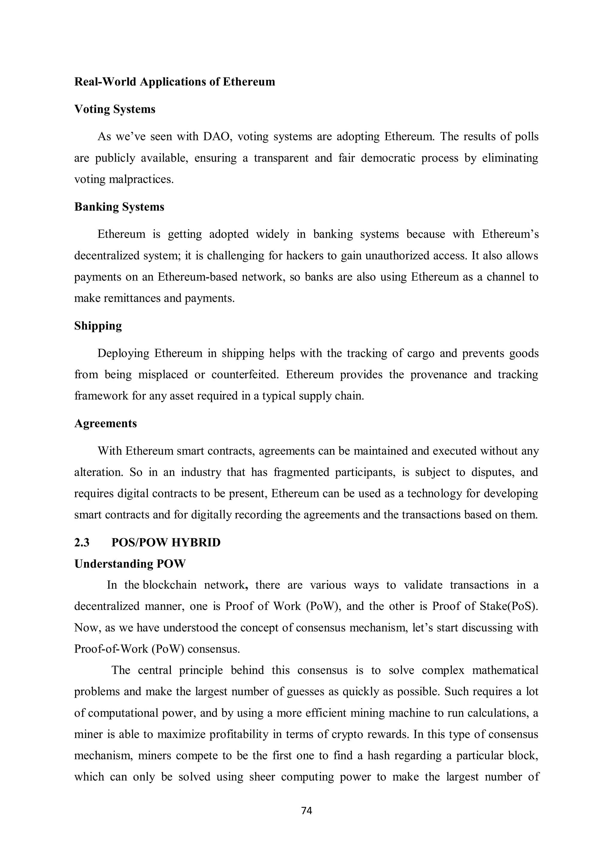 74 Real-World Applications of Ethereum Voting Systems As we’ve seen with DAO, voting systems are adopting Ethereum. The results of polls are publicly available, ensuring a transparent and fair democratic process by eliminating voting malpractices. Banking Systems Ethereum is getting adopted widely in banking systems because with Ethereum’s decentralized system; it is challenging for hackers to gain unauthorized access. It also allows payments on an Ethereum-based network, so banks are also using Ethereum as a channel to make remittances and payments. Shipping Deploying Ethereum in shipping helps with the tracking of cargo and prevents goods from being misplaced or counterfeited. Ethereum provides the provenance and tracking framework for any asset required in a typical supply chain. Agreements With Ethereum smart contracts, agreements can be maintained and executed without any alteration. So in an industry that has fragmented participants, is subject to disputes, and requires digital contracts to be present, Ethereum can be used as a technology for developing smart contracts and for digitally recording the agreements and the transactions based on them. 2.3 POS/POW HYBRID Understanding POW In the blockchain network, there are various ways to validate transactions in a decentralized manner, one is Proof of Work (PoW), and the other is Proof of Stake(PoS). Now, as we have understood the concept of consensus mechanism, let’s start discussing with Proof-of-Work (PoW) consensus. The central principle behind this consensus is to solve complex mathematical problems and make the largest number of guesses as quickly as possible. Such requires a lot of computational power, and by using a more efficient mining machine to run calculations, a miner is able to maximize profitability in terms of crypto rewards. In this type of consensus mechanism, miners compete to be the first one to find a hash regarding a particular block, which can only be solved using sheer computing power to make the largest number of 