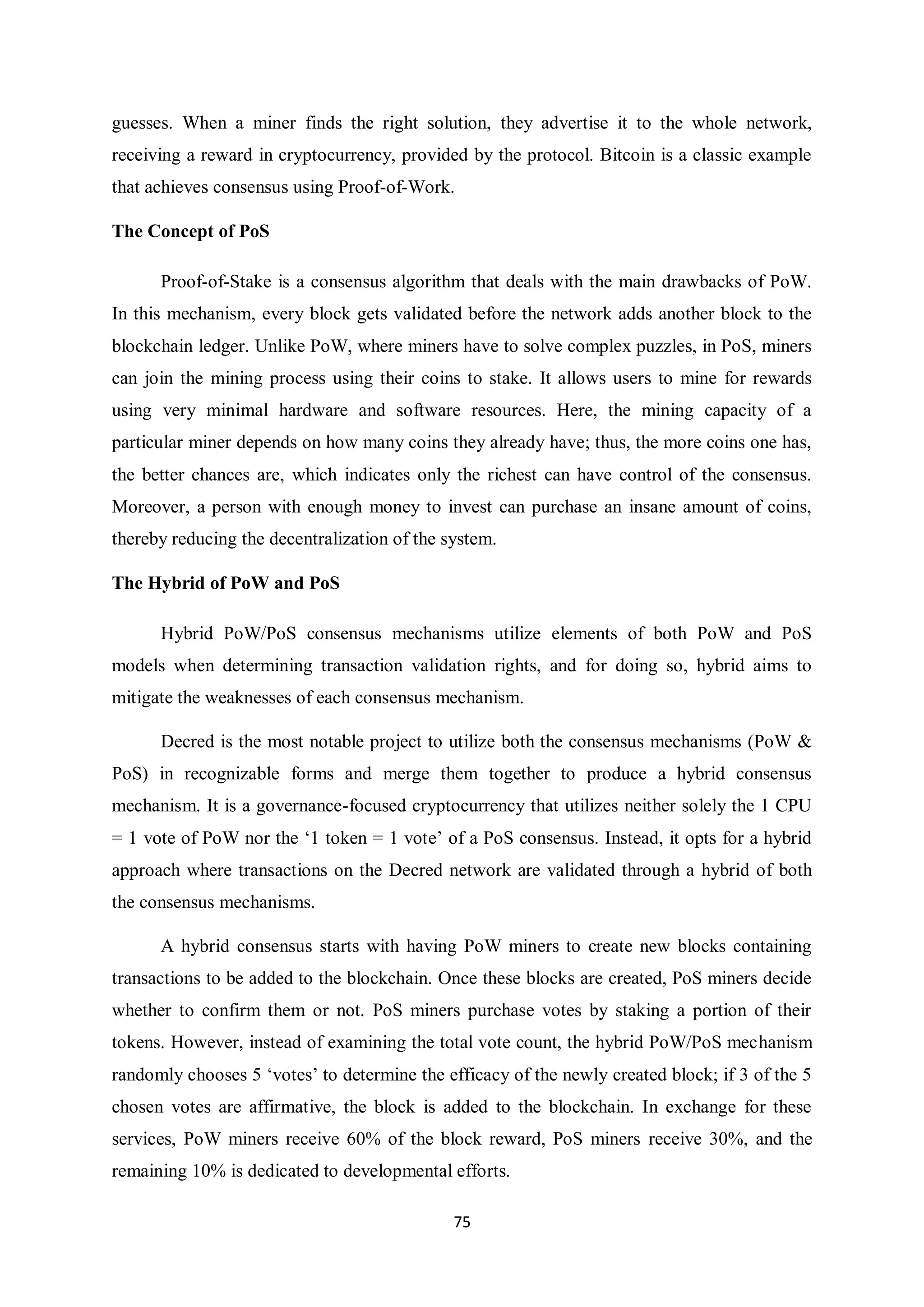 75 guesses. When a miner finds the right solution, they advertise it to the whole network, receiving a reward in cryptocurrency, provided by the protocol. Bitcoin is a classic example that achieves consensus using Proof-of-Work. The Concept of PoS Proof-of-Stake is a consensus algorithm that deals with the main drawbacks of PoW. In this mechanism, every block gets validated before the network adds another block to the blockchain ledger. Unlike PoW, where miners have to solve complex puzzles, in PoS, miners can join the mining process using their coins to stake. It allows users to mine for rewards using very minimal hardware and software resources. Here, the mining capacity of a particular miner depends on how many coins they already have; thus, the more coins one has, the better chances are, which indicates only the richest can have control of the consensus. Moreover, a person with enough money to invest can purchase an insane amount of coins, thereby reducing the decentralization of the system. The Hybrid of PoW and PoS Hybrid PoW/PoS consensus mechanisms utilize elements of both PoW and PoS models when determining transaction validation rights, and for doing so, hybrid aims to mitigate the weaknesses of each consensus mechanism. Decred is the most notable project to utilize both the consensus mechanisms (PoW & PoS) in recognizable forms and merge them together to produce a hybrid consensus mechanism. It is a governance-focused cryptocurrency that utilizes neither solely the 1 CPU = 1 vote of PoW nor the ‘1 token = 1 vote’ of a PoS consensus. Instead, it opts for a hybrid approach where transactions on the Decred network are validated through a hybrid of both the consensus mechanisms. A hybrid consensus starts with having PoW miners to create new blocks containing transactions to be added to the blockchain. Once these blocks are created, PoS miners decide whether to confirm them or not. PoS miners purchase votes by staking a portion of their tokens. However, instead of examining the total vote count, the hybrid PoW/PoS mechanism randomly chooses 5 ‘votes’ to determine the efficacy of the newly created block; if 3 of the 5 chosen votes are affirmative, the block is added to the blockchain. In exchange for these services, PoW miners receive 60% of the block reward, PoS miners receive 30%, and the remaining 10% is dedicated to developmental efforts. 