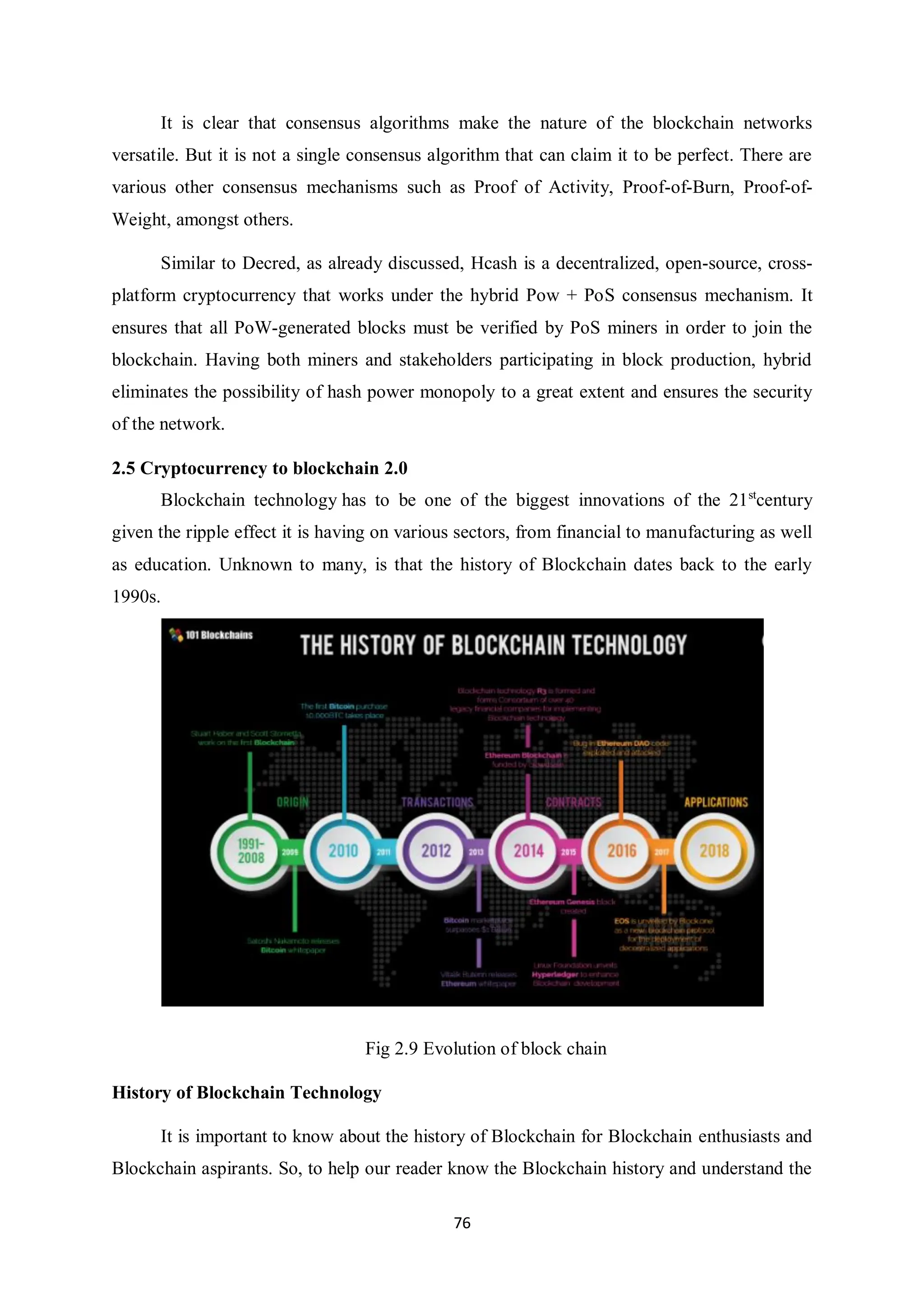 76 It is clear that consensus algorithms make the nature of the blockchain networks versatile. But it is not a single consensus algorithm that can claim it to be perfect. There are various other consensus mechanisms such as Proof of Activity, Proof-of-Burn, Proof-of- Weight, amongst others. Similar to Decred, as already discussed, Hcash is a decentralized, open-source, cross- platform cryptocurrency that works under the hybrid Pow + PoS consensus mechanism. It ensures that all PoW-generated blocks must be verified by PoS miners in order to join the blockchain. Having both miners and stakeholders participating in block production, hybrid eliminates the possibility of hash power monopoly to a great extent and ensures the security of the network. 2.5 Cryptocurrency to blockchain 2.0 Blockchain technology has to be one of the biggest innovations of the 21st century given the ripple effect it is having on various sectors, from financial to manufacturing as well as education. Unknown to many, is that the history of Blockchain dates back to the early 1990s. Fig 2.9 Evolution of block chain History of Blockchain Technology It is important to know about the history of Blockchain for Blockchain enthusiasts and Blockchain aspirants. So, to help our reader know the Blockchain history and understand the 