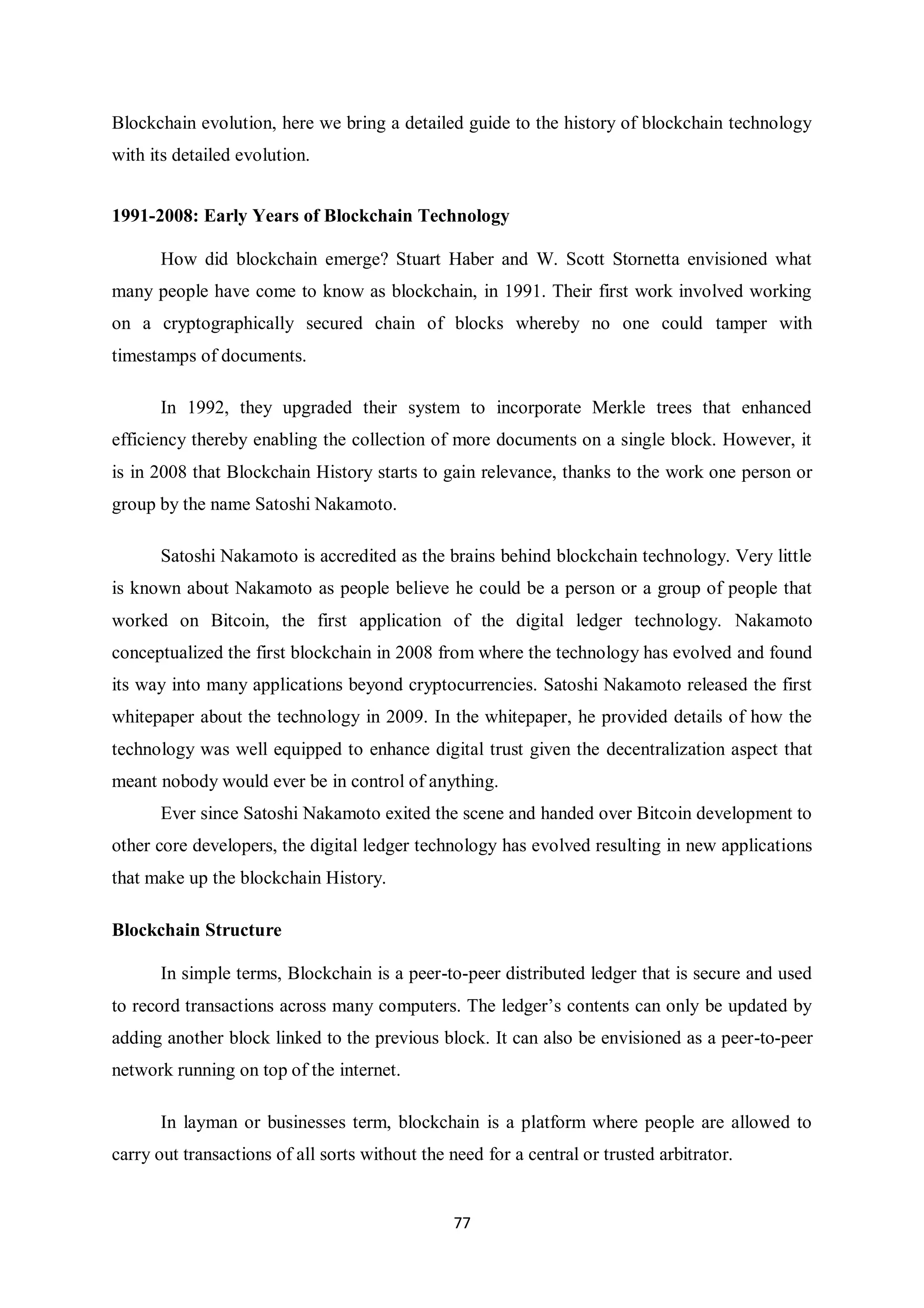 77 Blockchain evolution, here we bring a detailed guide to the history of blockchain technology with its detailed evolution. 1991-2008: Early Years of Blockchain Technology How did blockchain emerge? Stuart Haber and W. Scott Stornetta envisioned what many people have come to know as blockchain, in 1991. Their first work involved working on a cryptographically secured chain of blocks whereby no one could tamper with timestamps of documents. In 1992, they upgraded their system to incorporate Merkle trees that enhanced efficiency thereby enabling the collection of more documents on a single block. However, it is in 2008 that Blockchain History starts to gain relevance, thanks to the work one person or group by the name Satoshi Nakamoto. Satoshi Nakamoto is accredited as the brains behind blockchain technology. Very little is known about Nakamoto as people believe he could be a person or a group of people that worked on Bitcoin, the first application of the digital ledger technology. Nakamoto conceptualized the first blockchain in 2008 from where the technology has evolved and found its way into many applications beyond cryptocurrencies. Satoshi Nakamoto released the first whitepaper about the technology in 2009. In the whitepaper, he provided details of how the technology was well equipped to enhance digital trust given the decentralization aspect that meant nobody would ever be in control of anything. Ever since Satoshi Nakamoto exited the scene and handed over Bitcoin development to other core developers, the digital ledger technology has evolved resulting in new applications that make up the blockchain History. Blockchain Structure In simple terms, Blockchain is a peer-to-peer distributed ledger that is secure and used to record transactions across many computers. The ledger’s contents can only be updated by adding another block linked to the previous block. It can also be envisioned as a peer-to-peer network running on top of the internet. In layman or businesses term, blockchain is a platform where people are allowed to carry out transactions of all sorts without the need for a central or trusted arbitrator. 