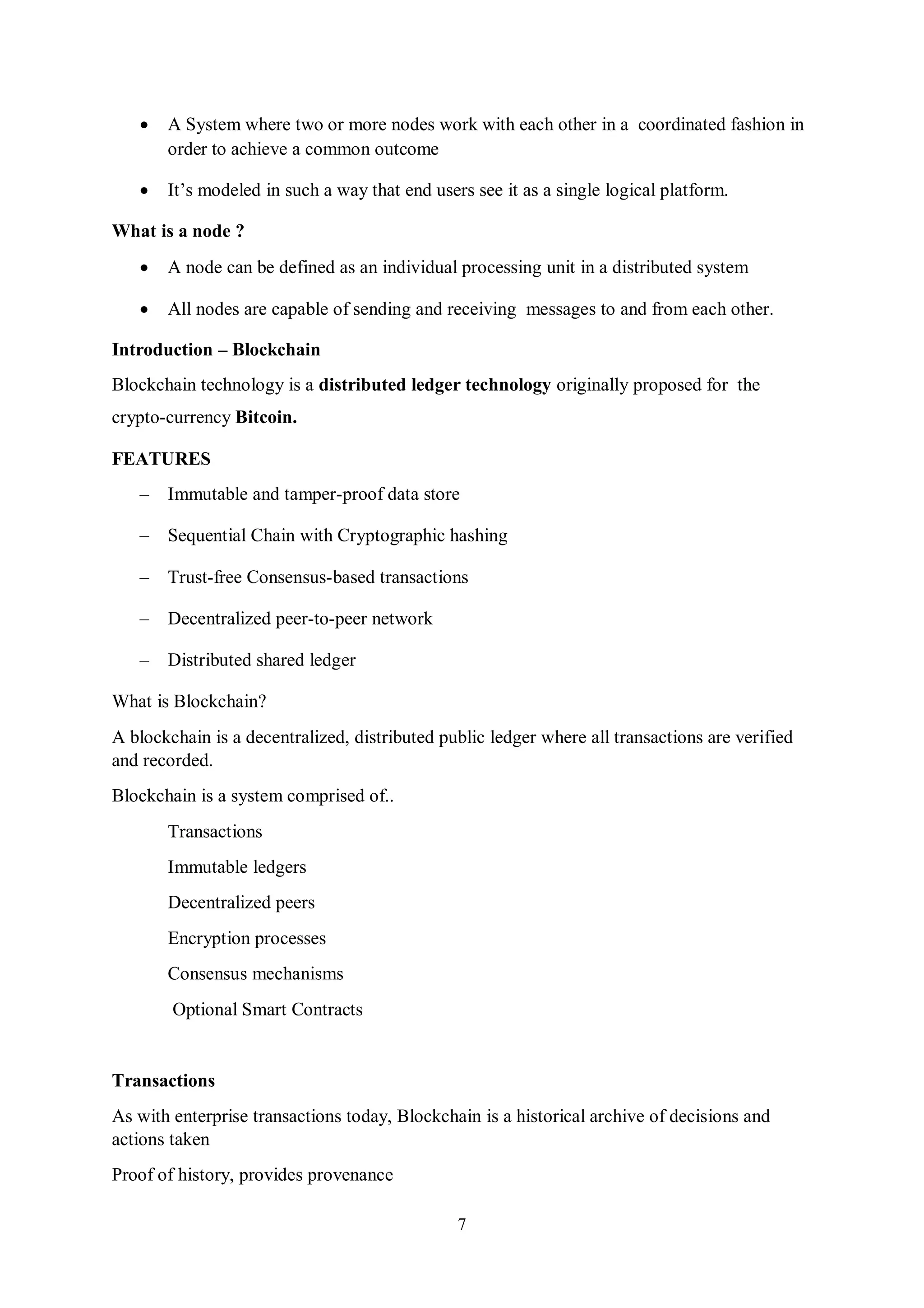 7  A System where two or more nodes work with each other in a coordinated fashion in order to achieve a common outcome  It’s modeled in such a way that end users see it as a single logical platform. What is a node ?  A node can be defined as an individual processing unit in a distributed system  All nodes are capable of sending and receiving messages to and from each other. Introduction – Blockchain Blockchain technology is a distributed ledger technology originally proposed for the crypto-currency Bitcoin. FEATURES – Immutable and tamper-proof data store – Sequential Chain with Cryptographic hashing – Trust-free Consensus-based transactions – Decentralized peer-to-peer network – Distributed shared ledger What is Blockchain? A blockchain is a decentralized, distributed public ledger where all transactions are verified and recorded. Blockchain is a system comprised of.. Transactions Immutable ledgers Decentralized peers Encryption processes Consensus mechanisms Optional Smart Contracts Transactions As with enterprise transactions today, Blockchain is a historical archive of decisions and actions taken Proof of history, provides provenance 