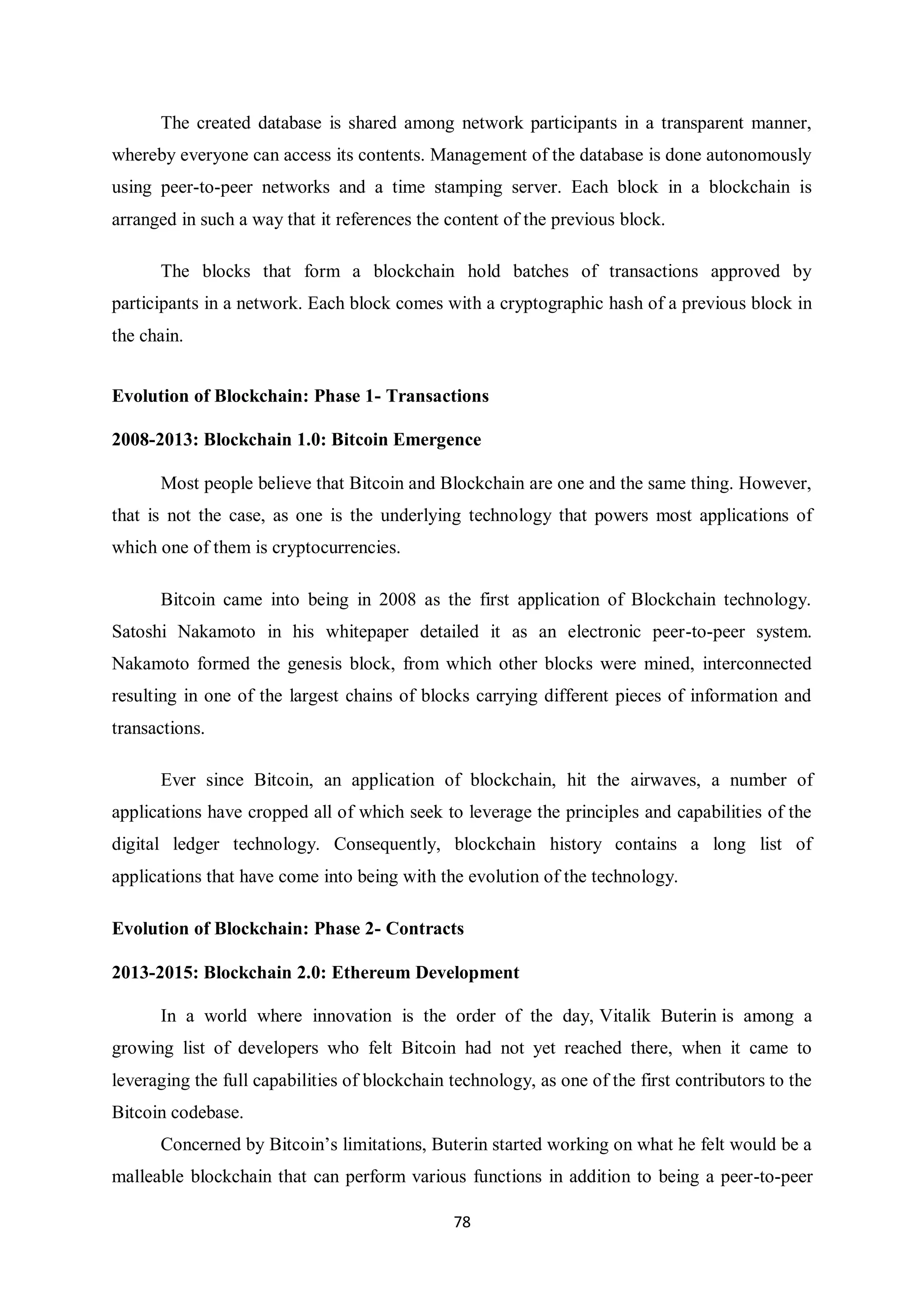 78 The created database is shared among network participants in a transparent manner, whereby everyone can access its contents. Management of the database is done autonomously using peer-to-peer networks and a time stamping server. Each block in a blockchain is arranged in such a way that it references the content of the previous block. The blocks that form a blockchain hold batches of transactions approved by participants in a network. Each block comes with a cryptographic hash of a previous block in the chain. Evolution of Blockchain: Phase 1- Transactions 2008-2013: Blockchain 1.0: Bitcoin Emergence Most people believe that Bitcoin and Blockchain are one and the same thing. However, that is not the case, as one is the underlying technology that powers most applications of which one of them is cryptocurrencies. Bitcoin came into being in 2008 as the first application of Blockchain technology. Satoshi Nakamoto in his whitepaper detailed it as an electronic peer-to-peer system. Nakamoto formed the genesis block, from which other blocks were mined, interconnected resulting in one of the largest chains of blocks carrying different pieces of information and transactions. Ever since Bitcoin, an application of blockchain, hit the airwaves, a number of applications have cropped all of which seek to leverage the principles and capabilities of the digital ledger technology. Consequently, blockchain history contains a long list of applications that have come into being with the evolution of the technology. Evolution of Blockchain: Phase 2- Contracts 2013-2015: Blockchain 2.0: Ethereum Development In a world where innovation is the order of the day, Vitalik Buterin is among a growing list of developers who felt Bitcoin had not yet reached there, when it came to leveraging the full capabilities of blockchain technology, as one of the first contributors to the Bitcoin codebase. Concerned by Bitcoin’s limitations, Buterin started working on what he felt would be a malleable blockchain that can perform various functions in addition to being a peer-to-peer 