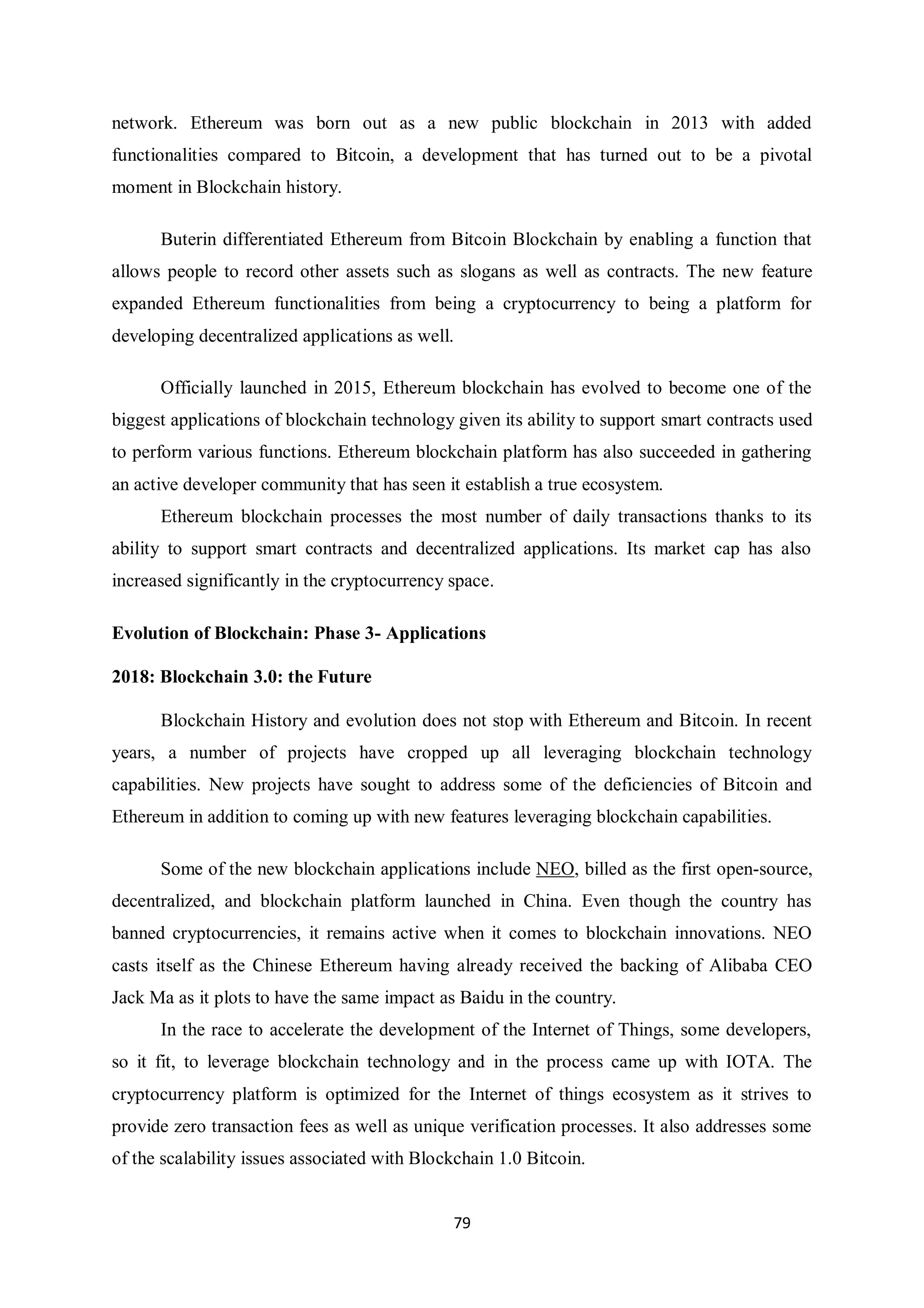 79 network. Ethereum was born out as a new public blockchain in 2013 with added functionalities compared to Bitcoin, a development that has turned out to be a pivotal moment in Blockchain history. Buterin differentiated Ethereum from Bitcoin Blockchain by enabling a function that allows people to record other assets such as slogans as well as contracts. The new feature expanded Ethereum functionalities from being a cryptocurrency to being a platform for developing decentralized applications as well. Officially launched in 2015, Ethereum blockchain has evolved to become one of the biggest applications of blockchain technology given its ability to support smart contracts used to perform various functions. Ethereum blockchain platform has also succeeded in gathering an active developer community that has seen it establish a true ecosystem. Ethereum blockchain processes the most number of daily transactions thanks to its ability to support smart contracts and decentralized applications. Its market cap has also increased significantly in the cryptocurrency space. Evolution of Blockchain: Phase 3- Applications 2018: Blockchain 3.0: the Future Blockchain History and evolution does not stop with Ethereum and Bitcoin. In recent years, a number of projects have cropped up all leveraging blockchain technology capabilities. New projects have sought to address some of the deficiencies of Bitcoin and Ethereum in addition to coming up with new features leveraging blockchain capabilities. Some of the new blockchain applications include NEO, billed as the first open-source, decentralized, and blockchain platform launched in China. Even though the country has banned cryptocurrencies, it remains active when it comes to blockchain innovations. NEO casts itself as the Chinese Ethereum having already received the backing of Alibaba CEO Jack Ma as it plots to have the same impact as Baidu in the country. In the race to accelerate the development of the Internet of Things, some developers, so it fit, to leverage blockchain technology and in the process came up with IOTA. The cryptocurrency platform is optimized for the Internet of things ecosystem as it strives to provide zero transaction fees as well as unique verification processes. It also addresses some of the scalability issues associated with Blockchain 1.0 Bitcoin. 