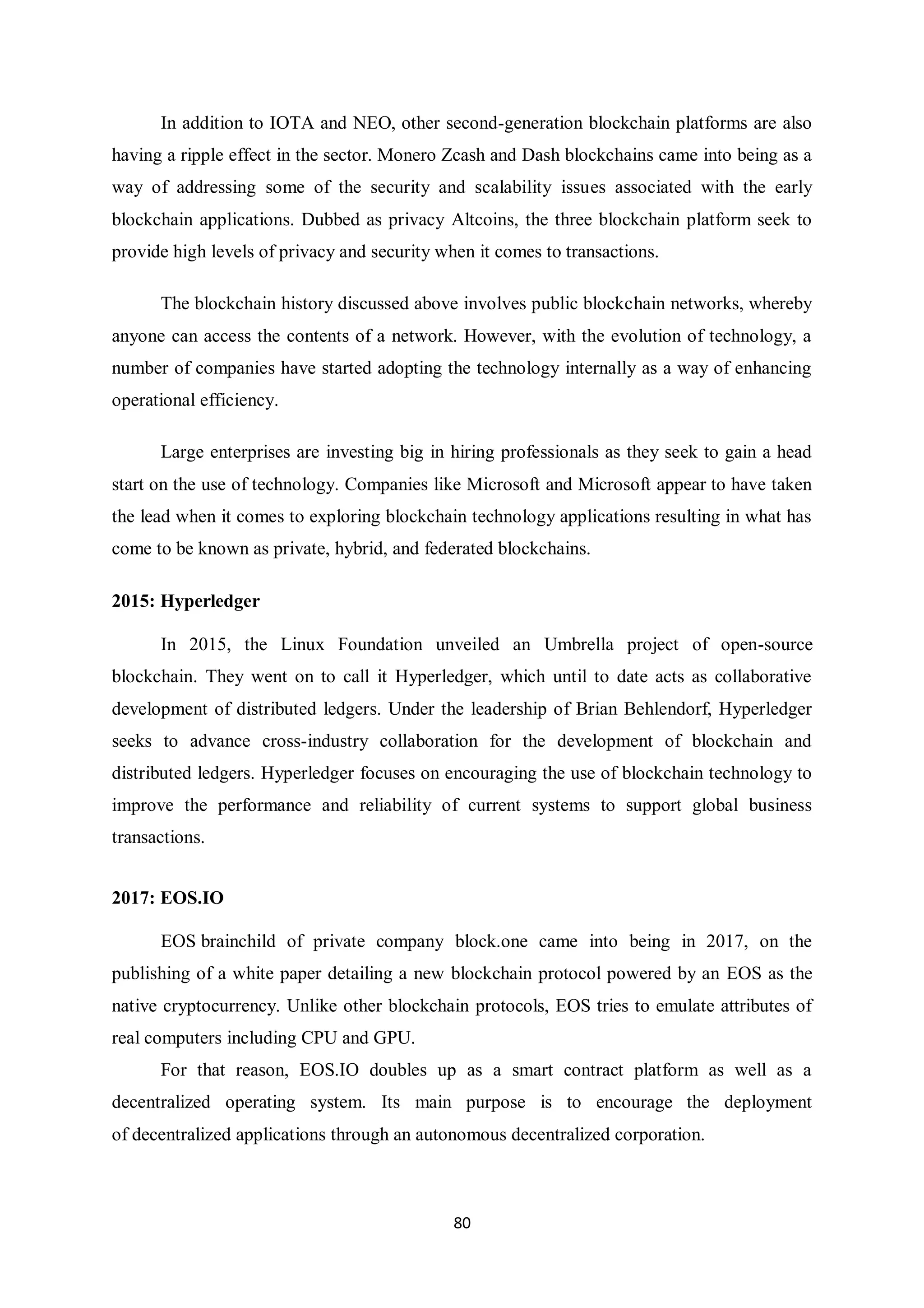 80 In addition to IOTA and NEO, other second-generation blockchain platforms are also having a ripple effect in the sector. Monero Zcash and Dash blockchains came into being as a way of addressing some of the security and scalability issues associated with the early blockchain applications. Dubbed as privacy Altcoins, the three blockchain platform seek to provide high levels of privacy and security when it comes to transactions. The blockchain history discussed above involves public blockchain networks, whereby anyone can access the contents of a network. However, with the evolution of technology, a number of companies have started adopting the technology internally as a way of enhancing operational efficiency. Large enterprises are investing big in hiring professionals as they seek to gain a head start on the use of technology. Companies like Microsoft and Microsoft appear to have taken the lead when it comes to exploring blockchain technology applications resulting in what has come to be known as private, hybrid, and federated blockchains. 2015: Hyperledger In 2015, the Linux Foundation unveiled an Umbrella project of open-source blockchain. They went on to call it Hyperledger, which until to date acts as collaborative development of distributed ledgers. Under the leadership of Brian Behlendorf, Hyperledger seeks to advance cross-industry collaboration for the development of blockchain and distributed ledgers. Hyperledger focuses on encouraging the use of blockchain technology to improve the performance and reliability of current systems to support global business transactions. 2017: EOS.IO EOS brainchild of private company block.one came into being in 2017, on the publishing of a white paper detailing a new blockchain protocol powered by an EOS as the native cryptocurrency. Unlike other blockchain protocols, EOS tries to emulate attributes of real computers including CPU and GPU. For that reason, EOS.IO doubles up as a smart contract platform as well as a decentralized operating system. Its main purpose is to encourage the deployment of decentralized applications through an autonomous decentralized corporation. 