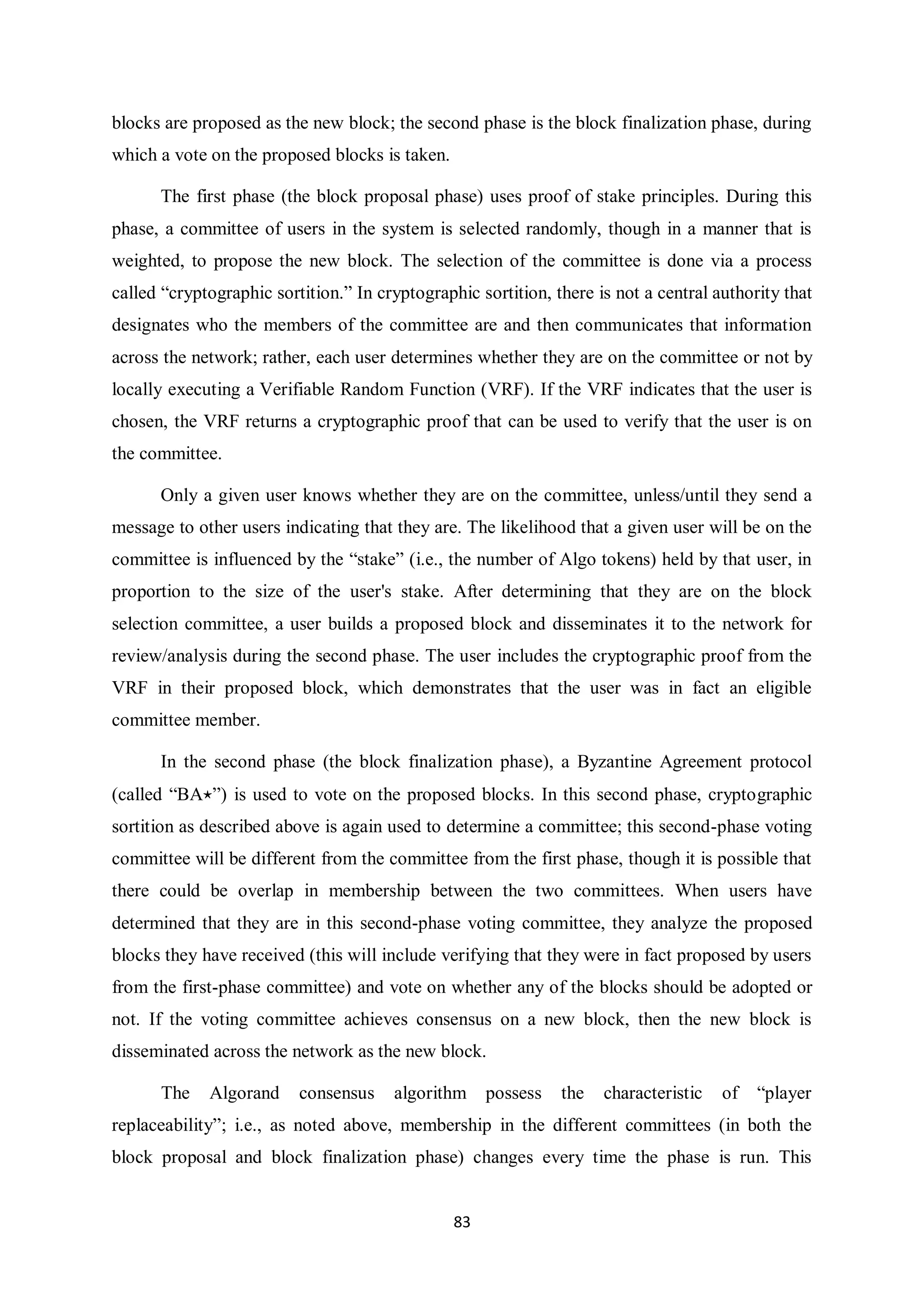 83 blocks are proposed as the new block; the second phase is the block finalization phase, during which a vote on the proposed blocks is taken. The first phase (the block proposal phase) uses proof of stake principles. During this phase, a committee of users in the system is selected randomly, though in a manner that is weighted, to propose the new block. The selection of the committee is done via a process called “cryptographic sortition.” In cryptographic sortition, there is not a central authority that designates who the members of the committee are and then communicates that information across the network; rather, each user determines whether they are on the committee or not by locally executing a Verifiable Random Function (VRF). If the VRF indicates that the user is chosen, the VRF returns a cryptographic proof that can be used to verify that the user is on the committee. Only a given user knows whether they are on the committee, unless/until they send a message to other users indicating that they are. The likelihood that a given user will be on the committee is influenced by the “stake” (i.e., the number of Algo tokens) held by that user, in proportion to the size of the user's stake. After determining that they are on the block selection committee, a user builds a proposed block and disseminates it to the network for review/analysis during the second phase. The user includes the cryptographic proof from the VRF in their proposed block, which demonstrates that the user was in fact an eligible committee member. In the second phase (the block finalization phase), a Byzantine Agreement protocol (called “BA⋆”) is used to vote on the proposed blocks. In this second phase, cryptographic sortition as described above is again used to determine a committee; this second-phase voting committee will be different from the committee from the first phase, though it is possible that there could be overlap in membership between the two committees. When users have determined that they are in this second-phase voting committee, they analyze the proposed blocks they have received (this will include verifying that they were in fact proposed by users from the first-phase committee) and vote on whether any of the blocks should be adopted or not. If the voting committee achieves consensus on a new block, then the new block is disseminated across the network as the new block. The Algorand consensus algorithm possess the characteristic of “player replaceability”; i.e., as noted above, membership in the different committees (in both the block proposal and block finalization phase) changes every time the phase is run. This 
